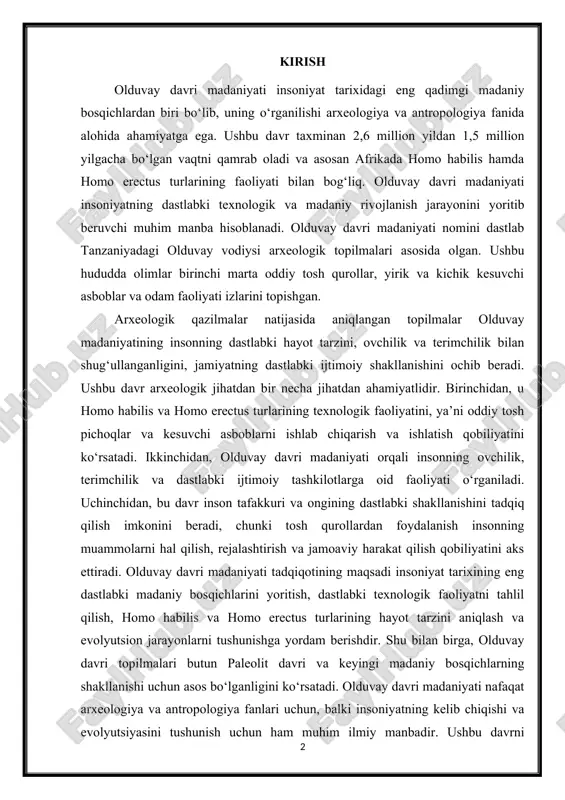 va homo erectus turlarining hayot tarzini aniqlash va evolyutsion jarayonlarni tushunishga yordam berishdir. shu bilan birga, olduvay davri topilmalari butun paleolit davri va keyingi madaniy bosqichlarning shakllanishi uchun asos bo‘lganligini ko‘rsatadi. olduvay davri madaniyati nafaqat arxeologiya va antropologiya fanlari uchun, balki insoniyatning kelib chiqishi va evolyutsiyasini tushunish uchun ham muhim ilmiy manbadir. ushbu davrni o‘rganish orqali biz odamzodning dastlabki hayot faoliyati, texnologik qobiliyati, ijtimoiy tashkilotlari va madaniy rivojlanishi haqida keng va aniq ma’lumotlarga ega bo‘lamiz. 1. olduvay davri madaniyati va uning arxeologik ahamiyati olduvay davri madaniyati insoniyat tarixidagi eng qadimgi madaniy bosqichlardan biri bo‘lib, taxminan 2,6 million yildan 1,5 million yilgacha bo‘lgan vaqtni o‘z ichiga oladi. bu davr asosan afrikada, xususan tanzaniya, kenya va efiopiya hududlarida rivojlangan bo‘lib, homo habilis va homo erectus turlari faoliyatining arxeologik izlarini o‘zida mujassam etadi. olduvay madaniyati insoniyatning dastlabki texnologik, madaniy va ijtimoiy rivojlanishini o‘rganish uchun juda muhim manba hisoblanadi, chunki u odamning ovchilik, terimchilik …