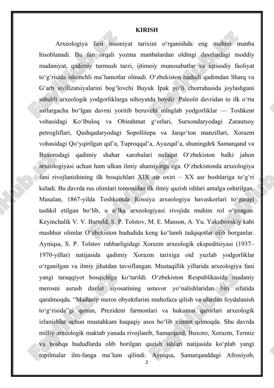 atining ustuvor yo‘nalishlaridan biri sifatida qaralmoqda. “madaniy meros obyektlarini muhofaza qilish va ulardan foydalanish to‘g‘risida”gi qonun, prezident farmonlari va hukumat qarorlari arxeologik izlanishlar uchun mustahkam huquqiy asos bo‘lib xizmat qilmoqda. shu davrda milliy arxeologik maktab yanada rivojlanib, samarqand, buxoro, xorazm, termiz va boshqa hududlarda olib borilgan qazish ishlari natijasida ko‘plab yangi topilmalar ilm-fanga ma’lum qilindi. ayniqsa, samarqanddagi afrosiyob, surxondaryodagi fayoztepa va dalvarzintepa, qashqadaryodagi jarqo‘ton kabi yodgorliklarda olib borilgan tadqiqotlar xalqaro maydonda e’tirof etilgan. bugungi kunda arxeologiya nafaqat tarixni o‘rganish, balki turizmni rivojlantirish, milliy o‘zlikni anglash, yoshlarni tarixiy merosga hurmat ruhida tarbiyalashda ham muhim ahamiyat kasb etmoqda. o‘zbekistonda arxeologiya fanining shakllanishi, rivojlanishi va istiqbollarini ilmiy jihatdan tahlil qilish dolzarb masala hisoblanadi. 1.arxeologiya fanining umumiy tushunchasi va ahamiyati arxeologiya — bu insoniyatning qadimgi davrlardagi moddiy madaniyati, turmush tarzi va tarixiy taraqqiyotini o‘rganadigan fan hisoblanadi. u yunoncha “archaios” – qadimgi va “logos” – ta’limot, so‘zlaridan olingan bo‘lib, “qadimgi davrlar haqidagi ta’limot” ma’nosini anglatadi. …
