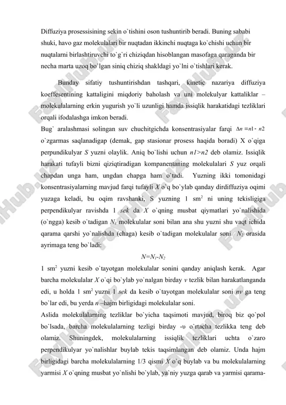 yo`nalishlar buylab tekis taqsimlangan deb olamiz. unda hajm birligidagi barcha molekulalarning 1/3 qismi x o`q buylab va bu molekulalarning yarmisi x o`qning musbat yo`nlishi bo`ylab, ya`niy yuzga qarab va yarmisi qarama-qarshi yo`nalishda yuzdan uzoqlashish yo`nalishida harakatlanadi. diffuziya koeffisentini hisoblash binobarin, s yuzning 1 sm2 ni 1 sek ichida chapdan o`ngga kesib o`tuvchi molekulalar soni n1 va huddi shu vaqt ichida o`ngdan chapga kesuvchi molekulalar soni n2 quyidagi munosabatlar bilan ifodalanadi: bu yerda n` va n"- molekulalarning s yuzning bir tomondagi va ikkinchi tomondagi konsentrasiyalari n` va n" kattaliklar haqida shuni aytish kerakki, ular x o`q yo`nalish bo`ylab molekulalarning o`zaro to`qnashuvi tufayli o`zgaradi. shuning uchun biz ajratga yuzga molekular ana shu yuzning bevosita oldidagi ohirgi to`qnashuv tufayli hosil bo`lgan n` va n" konsentrasiyalar bilan keladi. demak, biz n` va n" hajm birligidagi yuzning har ikki tomonidan λ masofa uzoqda turgan (erkin yugurish yo`li uzunligi) molekulalarning smoni deb hisoblaymiz. diffuzion oqim- n …