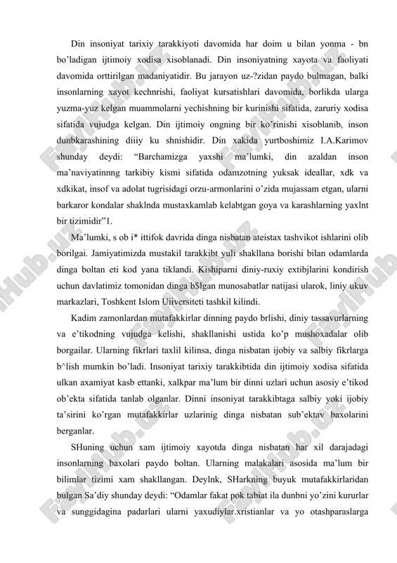 tarakkibtaga salbiy yoki ijobiy ta’sirini ko’rgan mutafakkirlar uzlarinig dinga nisbatan sub’ektav baxolarini berganlar. shuning uchun xam ijtimoiy xayotda dinga nisbatan har xil darajadagi insonlarning baxolari paydo boltan. ularning malakalari asosida ma’lum bir bilimlar tizimi xam shakllangan. deylnk, sharkning buyuk mutafakkirlaridan bulgan sa’diy shunday deydi: “odamlar fakat pok tabiat ila dunbni yo’zini kururlar va sunggidagina padarlari ularni yaxudiylar.xristianlar va yo otashparaslarga ayirganlar”1. bu yerda insonni tugulganda xech kanday dinga taallukli bo’lib tugilmasligini, keyinchapik uni ijtimoyilashib borib, ma’lum bir dinga siginadigan bo’lib borishini kursatilganini tushunish mumkin.xuddi shunday fg^plarni garbning k^zga kuringan ko’plab mutafakkirlari xam berganlar. p.golbax, frantsuz materialist faylasufi shunday fikrlarni bildiradi: “tabiiy sabablarni bilmaslik odamlarni xudolarni yaratishga majbur etdi: yolgon esa ularni allakanday kudratli bir narsaga aylantirdi”2. bunday xayotiy tajribalarga asospangan ko’plab misollar insoniyat ijtimoiy tarixida mavjud. bu yerda yana muxim tomoni bu jarayonlarda inson ongida kechadigan psixologik kechinmalar va ularni uning kelajagiga ta’siri xam muxim xisoblanadi. shuning uchun xam din …