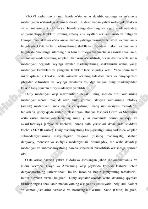 barcha sohalarini birlashtirib o’z ichiga qamrab oldi. o`rta asrlar davrida yakka xudolikka asoslangan jahon dinlari-xristianlik va islom yevropa, osiyo va afrikaning ko’p joylarida ko’plab kishilar uchun dunyoqarashning ustivor shakli bo’lib, inson va butun jamiyatning tafakkurini, butun turmush tarzini belgiladi. diniy aqidalar asosida o’sha davrning qiyofasi kishilar ongida shakllanib madaniyatning o’ziga xos xususiyatini belgiladi. koinot va osmon jismlarini dastlabki va boshlang’ich o’rnini xudo (olloh) belgilab, dunyo va insonni yaratuvchisi hamda barcha mavjudot xudoning (olloh irodasining) ijodiy yaratuvchanlik natijasidir. insoniyat tarixi davrlarning izchillik bilan takrorlanib turishi kabi namoyon bo’ladi, natijada davrlarning o’rin almashishi navbatdagi payg’ambarning kelishi bilan sodir bo’ladi. payg’ambar jamiyatda buzg’unchilik va gunohlarni tuzatishda «ilohiy aralashuvchi» ning timsoli hisoblangan. bu «xudoning elchilari» bo’lgan payg’ambarlar tarixidir. xristianlikka ko’ra «elchilarning» so’nggisi «xudoning o’g’li» iisus xristosning yerga tushishi hisoblanib, uning chormix qilinishi bilan yerda xudoning hukmronligi boshlanadi. islom dini bo’yicha iisus faqat payg’ambarlardan biri xolos, oxirgi payg’ambar «payg’ambarlik tamg’asi» bo’lgan muhammaddir. kishilarga payg’ambarlar orqali …