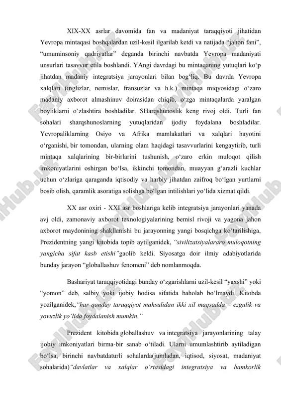 fat kasb etishi”gaolib keldi. siyosatga doir ilmiy adabiyotlarida bunday jarayon “globallashuv fenomeni” deb nomlanmoqda. bashariyat taraqqiyotidagi bunday o‘zgarishlarni uzil-kesil “yaxshi” yoki “yomon” deb, salbiy yoki ijobiy hodisa sifatida baholab bo‘lmaydi. kitobda yozilganidek,“har qanday taraqqiyot mahsulidan ikki xil maqsadda – ezgulik va yovuzlik yo‘lida foydalanish mumkin.” prezident kitobida globallashuv va integratsiya jarayonlarining talay ijobiy imkoniyatlari birma-bir sanab o‘tiladi. ularni umumlashtirib aytiladigan bo‘lsa, birinchi navbatdaturli sohalarda(jumladan, iqtisod, siyosat, madaniyat sohalarida)“davlatlar va xalqlar o‘rtasidagi integratsiya va hamkorlik aloqalarining kuchayishi”ga xizmat qilishi mumkin, va darhaqiqat, bunday hamkorlik munosabatlari kundan-kunga kengayib va rangbaranglashib borayotganini o‘z ko‘zimiz bilan ko‘rib turibmiz. shu bilan birga dunyoda barcha odamlar ham ezgu niyatlar bilan ish olib boradi, deyish qiyin. ba’zilar uchun bu hayotda vujudga kelgan har bir yangilik ularning o‘z g‘arazli maqsadlariga qulay bir vosita xizmatini bajarishi kerak. jumladan, jahonda yagona axborot maydonining vujudga kelishi ham bunday buzg‘unchi kuchlar uchun “ayni muddao” bo‘ldi. ular zudlik bilan bu qudratli vositani ham …