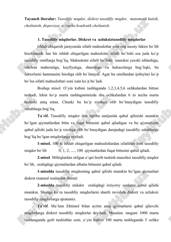 shartli ravishda diskret va uzluksiz tasodifiy miqdorlarga ajratamiz. ta`rif. ma`lum ehtimol bilan ayrim aniq qiymatlarni qabul qiluvchi miqdorlarga diskret tasodifiy miqdorlar deyiladi. masalan: tangani 1000 marta tashlanganda gerb tushishlar soni, o`yin kubini 100 marta tashlaganda 5 ochko tushishlar soni, n marta erkli sinashda hodisning ro`y berish soni k diskret tasodifiy miqdorlardir. diskret tasodifiy miqdorlarning qabul qilishi mumkin bo`lgan qiymatlari to`plami chekli yoki cheksiz (sanog`li). ta`rif. chekli yoki cheksiz oraliqdagi qiymatlarni qabul qiluvchi tasodifiy miqdorlarga uzluksiz tasodifiy miqdorlar deyiladi. masalan: kesilgan materialni uzunligi, balandligi, enini uzunligi, ajratilgan mahsulotni og`irligi, hajmi va hokazolar uzluksiz tasodifiy miqdorlardir. uzluksiz tasodifiy miqdorlarning qabul qilishi mumkin bo`lgan qiymatlari soni faqat cheksizdir. tasodifiy miqdorlarni x,y,z....., katta xarflar bilan va ularga mos qiymatlarni x,u,z -kichik xarflar bilan belgilaymiz. 2. diskret tasodifiy miqdorlarning taqsimot qonuni faraz qilaylik bizga x tasodifiy miqdor va uning qabul qilishi mumkin bo`lgan qiymatlari x1,x2,..., xn berilgan bo`lsin. biz bu qiymatlarga mos ehtimollarni topamiz. ta`rif. …