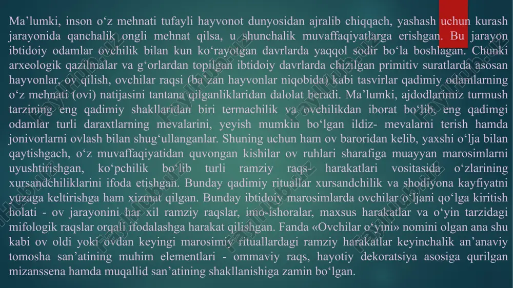 y harakatlar keyinchalik an’anaviy tomosha san’atining muhim elementlari - ommaviy raqs, hayotiy dekoratsiya asosiga qurilgan mizanssena hamda muqallid san’atining shakllanishiga zamin bo‘lgan. ibtidoiy odamlar hayotida «ovchilik oʻyinlari» muhim oʻrin tutib, ular ovdan oldin ham undan soʻng ham o‘tkazilgan. oldiniga o‘yinlar ov oldi mashqi ovga tayyorgarlikni tekshirish ovga ruhiy va jismoniy shaylanish vazifasini oʻtab, oʻziga xos kichik jiddiy tadbir shaklida uyushtirilgan. ov oldi mashqlarida odamlar oʻljani qoʻlga olish, unga yaqinlashishni oʻrganishgan. buning uchun niqob kiyib hayvon qiyofasiga kirishi uning yurish-turishlari va tovush chiqarishlarini mashq qilishgan. bu oʻyinlarda yoshlarni ham ov qilishga oʻrgatishgan. o‘yin faqatgina chaqqonlik mashqi, dovyuraklik darsligi boʻlib qolmasdan balki oʻz zamonasiga mos odamlarni tarbiyalash maktabi ham boʻlib xizmat qilgan. darhaqiqat, ibtidoiy odam mehnati qanchalik samarali tugasa, qorni to‘ygan, xursand bo‘lgan va aksincha, mehnati natija bermasa, och qolgan, xafa bo‘lgan. ovdan o‘lja bilan qaytish va o‘z mehnatidan manfaatdor bo‘lish xursandchilik, shodiyona kafiyatini yaratgan. bu holatda ovchilar ov jarayonini imo-ishora, maxsus …