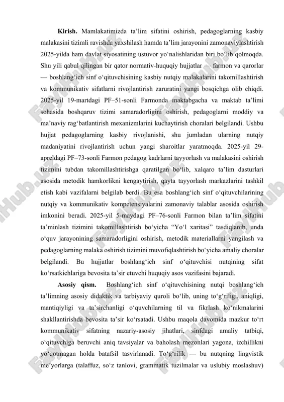 uqiy hujjatlar — farmon va qarorlar — boshlang‘ich sinf o‘qituvchisining kasbiy nutqiy malakalarini takomillashtirish va kommunikativ sifatlarni rivojlantirish zaruratini yangi bosqichga olib chiqdi. 2025-yil 19-martdagi pf–51-sonli farmonda maktabgacha va maktab ta’limi sohasida boshqaruv tizimi samaradorligini oshirish, pedagoglarni moddiy va ma’naviy rag‘batlantirish mexanizmlarini kuchaytirish choralari belgilandi. ushbu hujjat pedagoglarning kasbiy rivojlanishi, shu jumladan ularning nutqiy madaniyatini rivojlantirish uchun yangi sharoitlar yaratmoqda. 2025-yil 29-apreldagi pf–73-sonli farmon pedagog kadrlarni tayyorlash va malakasini oshirish tizimini tubdan takomillashtirishga qaratilgan bo‘lib, xalqaro ta’lim dasturlari asosida metodik hamkorlikni kengaytirish, qayta tayyorlash markazlarini tashkil etish kabi vazifalarni belgilab berdi. bu esa boshlang‘ich sinf o‘qituvchilarining nutqiy va kommunikativ kompetensiyalarini zamonaviy talablar asosida oshirish imkonini beradi. 2025-yil 5-maydagi pf–76-sonli farmon bilan ta’lim sifatini ta’minlash tizimini takomillashtirish bo‘yicha “yo‘l xaritasi” tasdiqlanib, unda o‘quv jarayonining samaradorligini oshirish, metodik materiallarni yangilash va pedagoglarning malaka oshirish tizimini muvofiqlashtirish bo‘yicha amaliy choralar belgilandi. bu hujjatlar boshlang‘ich sinf o‘qituvchisi nutqining sifat ko‘rsatkichlariga bevosita ta’sir etuvchi huquqiy …