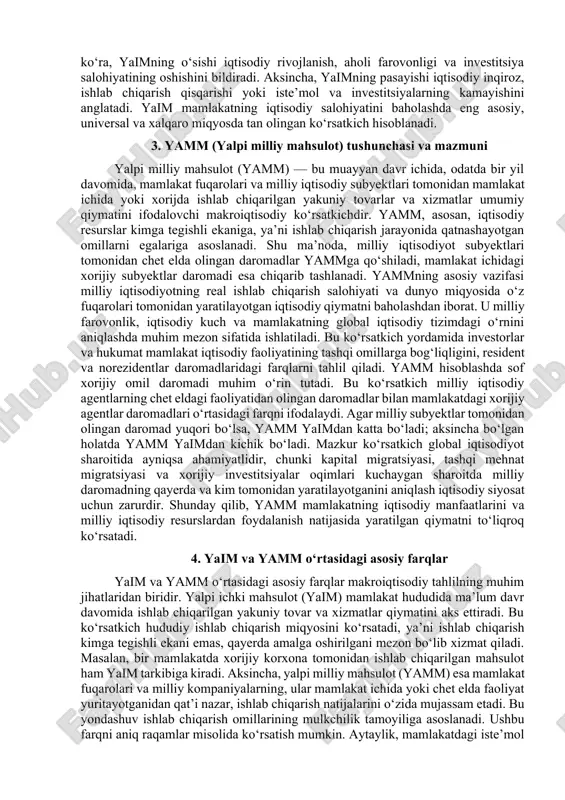 asini, mamlakat rivojlanish dinamikasini va xo‘jalik tizimining samaradorligini baholashdan iborat. u davlat iqtisodiy siyosatini ishlab chiqishda, xalqaro taqqoslashlar o‘tkazishda, investitsiya muhitini baholashda hamda iqtisodiyotdagi inflyatsiya va bandlik ko‘rsatkichlarini tahlil qilishda muhim o‘rin tutadi. yaim tarkibiga uy xo‘jaliklari iste’moli, davlat xarajatlari, investitsiyalar va sof eksport (eksport minus import) kiradi. shu sababli, u nafaqat ishlab chiqarish hajmini, balki aholining iste’mol darajasi, davlat xarajatlari va tashqi iqtisodiy faoliyat bilan bog‘liq iqtisodiy jarayonlarni ham aks ettiradi. iqtisodiy nazariyalarga ko‘ra, yaimning o‘sishi iqtisodiy rivojlanish, aholi farovonligi va investitsiya salohiyatining oshishini bildiradi. aksincha, yaimning pasayishi iqtisodiy inqiroz, ishlab chiqarish qisqarishi yoki iste’mol va investitsiyalarning kamayishini anglatadi. yaim mamlakatning iqtisodiy salohiyatini baholashda eng asosiy, universal va xalqaro miqyosda tan olingan ko‘rsatkich hisoblanadi. 3. yamm (yalpi milliy mahsulot) tushunchasi va mazmuni yalpi milliy mahsulot (yamm) — bu muayyan davr ichida, odatda bir yil davomida, mamlakat fuqarolari va milliy iqtisodiy subyektlari tomonidan mamlakat ichida yoki xorijda ishlab chiqarilgan yakuniy …
