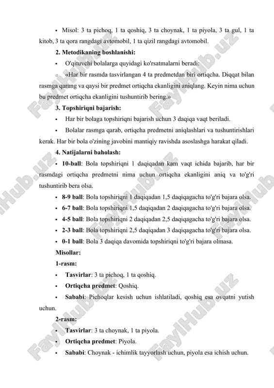 qlar kesish uchun ishlatiladi, qoshiq esa ovqatni yutish uchun. 2-rasm: · tasvirlar: 3 ta choynak, 1 ta piyola. · ortiqcha predmet: piyola. · sababi: choynak - ichimlik tayyorlash uchun, piyola esa ichish uchun. 3-rasm: · tasvirlar: 3 ta gul, 1 ta kitob. · ortiqcha predmet: kitob. · sababi: gullar tabiiy ob'ektlar bo'lib, kitob esa o'qish uchun mo'ljallangan narsadir. 4-rasm: · tasvirlar: 3 ta qora rangdagi avtomobil, 1 ta qizil rangdagi avtomobil. · ortiqcha predmet: qizil rangdagi avtomobil. · sababi: qora avtomobillar bir xil rangda, qizil avtomobil esa farq qiladi. taraqqiyot darajasi haqida xulosa: · 10 ball - juda yuqori daraja. bola topshiriqni juda tez va to'g'ri bajaradi, barcha predmetlarning ortiqchalik sabablarini aniq tushuntirib beradi. · 8-9 ball - yuqori daraja. bola topshiriqni yaxshi bajara oladi, ba'zi noaniqliklar bo'lishi mumkin, ammo umumiy ravishda to'g'ri tushuntirishga qodir. · 4-7 ball - o'rtacha daraja. bola ba'zi holatlarda ortiqcha predmetni topishda qiyinchiliklarga duch keladi …