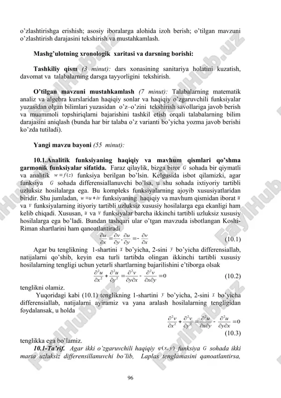 idan o’tilgan mavzular qay darajada o’zlashtirilganligini tekshirish, o’z–o’zini tekshirish savollariga javoblar va topshiriqlarni bajarish bo’yicha munozarali, jonli muloqotni amalga oshirish, talabalarni yangi mavzu bo’yicha asosiy tushuncha va natijalar haqida fikr – mulohazalarni bayon qilishga o’rgatish, «savol–javob», «boomerang», «blok-sxema» usullaridan foydalanib, o’zlashtirishga erishish; asosiy iboralarga alohida izoh berish; o’tilgan mavzuni o’zlashtirish darajasini tekshirish va mustahkamlash. mashg’ulotning xronologik xaritasi va darsning borishi: tashkiliy qism (3 minut): dars xonasining sanitariya holatini kuzatish, davomat va talabalarning darsga tayyorligini tekshirish. o’tilgan mavzuni mustahkamlash (7 minut): talabalarning matematik analiz va algebra kurslaridan haqiqiy sonlar va haqiqiy o’zgaruvchili funksiyalar yuzasidan olgan bilimlari yuzasidan o’z–o’zini tekshirish savollariga javob berish va muammoli topshiriqlarni bajarishini tashkil etish orqali talabalarning bilim darajasini aniqlash (bunda har bir talaba o’z varianti bo’yicha yozma javob berishi ko’zda tutiladi). yangi mavzu bayoni (55 minut): 10.1.analitik funksiyaning haqiqiy va mavhum qismlari qo’shma garmonik funksiyalar sifatida. faraz qilaylik, bizga biror sohada bir qiymatli va analitik funksiya berilgan …