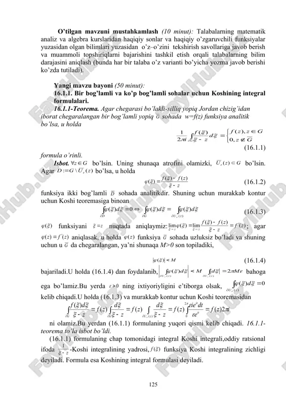 sullaridan foydalanib, o’zlashtirishga erishish; asosiy iboralarga alohida izoh berish; o’tilgan mavzuni o’zlashtirish darajasini tekshirish va mustahkamlash. mashg’ulotning xronologik xaritasi va darsning borishi: tashkiliy qism (5 minut): dars xonasining sanitariya holatini kuzatish, davomat va talabalarning darsga tayyorligini tekshirish. o’tilgan mavzuni mustahkamlash (10 minut): talabalarning matematik analiz va algebra kurslaridan haqiqiy sonlar va haqiqiy o’zgaruvchili funksiyalar yuzasidan olgan bilimlari yuzasidan o’z–o’zini tekshirish savollariga javob berish va muammoli topshiriqlarni bajarishini tashkil etish orqali talabalarning bilim darajasini aniqlash (bunda har bir talaba o’z varianti bo’yicha yozma javob berishi ko’zda tutiladi). yangi mavzu bayoni (50 minut): 16.1.1. bir bog’lamli va ko’p bog’lamli sohalar uchun koshining integral formulalari. 16.1.1-teorema. agar chegarasi bo’lakli-silliq yopiq jordan chizig’idan iborat chegaralangan bir bog’lamli yopiq sohada w=f(z) funksiya analitik bo’lsa, u holda (16.1.1) formula o’rinli. isbot. bo’lsin. uning shunaqa atrofini olamizki, bo’lsin. agar bo’lsa, u holda (16.1.2) funksiya ikki bog’lamli sohada analitikdir. shuning uchun murakkab kontur uchun koshi teoremasiga binoan (16.1.3) …