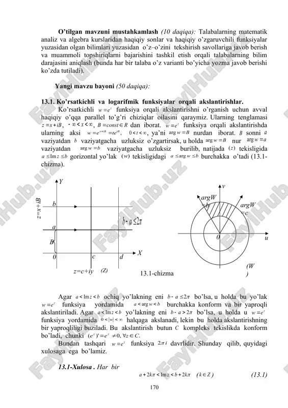 on qilishga o’rgatish, savol – javob va aqliy hujum usullaridan foydalanib, o’zlashtirishga erishish; asosiy iboralarga alohida izoh berish; o’tilgan mavzuni o’zlashtirish darajasini tekshirish va mustahkamlash. mashg’ulotning xronologik xaritasi va darsning borishi: tashkiliy qism (5 daqiqa): dars xonasining sanitariya holatini kuzatish, davomat va talabalarning darsga tayyorligini tekshirish. o’tilgan mavzuni mustahkamlash (10 daqiqa): talabalarning matematik analiz va algebra kurslaridan haqiqiy sonlar va haqiqiy o’zgaruvchili funksiyalar yuzasidan olgan bilimlari yuzasidan o’z–o’zini tekshirish savollariga javob berish va muammoli topshiriqlarni bajarishini tashkil etish orqali talabalarning bilim darajasini aniqlash (bunda har bir talaba o’z varianti bo’yicha yozma javob berishi ko’zda tutiladi). yangi mavzu bayoni (50 daqiqa): 13.1. ko’rsatkichli va logarifmik funksiyalar orqali akslantirishlar. ko’rsatkichli funksiya orqali akslantirishni o’rganish uchun avval haqiqiy o’qqa parallel to’g’ri chiziqlar oilasini qaraymiz. ularning tenglamasi , , dan iborat. funksiya orqali akslantirishda ularning aksi , ya’ni nurdan iborat. sonni vaziyatdan vaziyatgacha uzluksiz o’zgartirsak, u holda nur vaziyatdan vaziyatgacha uzluksiz burilib, natijada tekisligida …