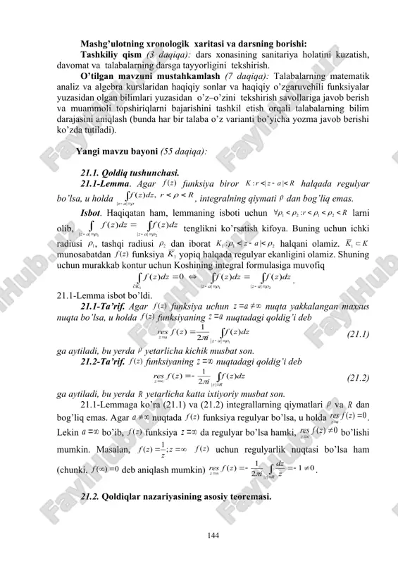 avol – javob va aqliy hujum usullaridan foydalanib, o’zlashtirishga erishish; asosiy iboralarga alohida izoh berish; o’tilgan mavzuni o’zlashtirish darajasini tekshirish va mustahkamlash. mashg’ulotning xronologik xaritasi va darsning borishi: tashkiliy qism (3 daqiqa): dars xonasining sanitariya holatini kuzatish, davomat va talabalarning darsga tayyorligini tekshirish. o’tilgan mavzuni mustahkamlash (7 daqiqa): talabalarning matematik analiz va algebra kurslaridan haqiqiy sonlar va haqiqiy o’zgaruvchili funksiyalar yuzasidan olgan bilimlari yuzasidan o’z–o’zini tekshirish savollariga javob berish va muammoli topshiriqlarni bajarishini tashkil etish orqali talabalarning bilim darajasini aniqlash (bunda har bir talaba o’z varianti bo’yicha yozma javob berishi ko’zda tutiladi). yangi mavzu bayoni (55 daqiqa): 21.1. qoldiq tushunchasi. 21.1-lemma. agar funksiya biror halqada regulyar bo’lsa, u holda , integralning qiymati dan bog’liq emas. isbot. haqiqatan ham, lemmaning isboti uchun larni olib, tenglikni ko’rsatish kifoya. buning uchun ichki radiusi , tashqi radiusi dan iborat halqani olamiz. munosabatdan funksiya yopiq halqada regulyar ekanligini olamiz. shuning uchun murakkab kontur uchun koshining …