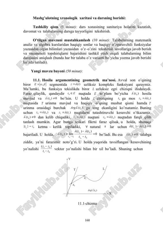 foydalanib, o’zlashtirishga erishish; asosiy iboralarga alohida izoh berish; o’tilgan mavzuni o’zlashtirish darajasini tekshirish va mustahkamlash. mashg’ulotning xronologik xaritasi va darsning borishi: tashkiliy qism (5 minut): dars xonasining sanitariya holatini kuzatish, davomat va talabalarning darsga tayyorligini tekshirish. o’tilgan mavzuni mustahkamlash (10 minut): talabalarning matematik analiz va algebra kurslaridan haqiqiy sonlar va haqiqiy o’zgaruvchili funksiyalar yuzasidan olgan bilimlari yuzasidan o’z–o’zini tekshirish savollariga javob berish va muammoli topshiriqlarni bajarishini tashkil etish orqali talabalarning bilim darajasini aniqlash (bunda har bir talaba o’z varianti bo’yicha yozma javob berishi ko’zda tutiladi). yangi mavzu bayoni (50 minut): 11.1. hosila argumentining geometrik ma’nosi. avval son o’qining biror segmentida uzliksiz kompleks funksiyani qaraymiz. ma’lumki, bu funksiya tekislikda biror uzluksiz egri chiziqni ifodalaydi. faraz qilaylik, qandaydir nuqtada to’plam bo’yicha hosila mavjud va bo’lsin. u holda chiziqning ga mos nuqtasida urinma mavjud va haqiqiy o’qning musbat qismi hamda urinma orasidagi burchak ga teng ekanligini ko’rsatamiz. buning uchun va nuqtalarni tutashtiruvchi kesuvchi …