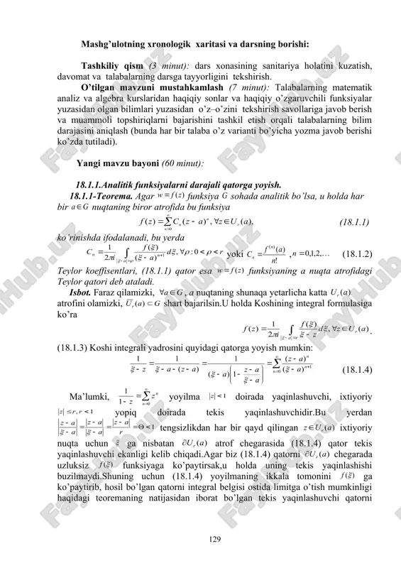 at» usullaridan foydalanib, o’zlashtirishga erishish; asosiy iboralarga alohida izoh berish; o’tilgan mavzuni o’zlashtirish darajasini tekshirish va mustahkamlash. mashg’ulotning xronologik xaritasi va darsning borishi: tashkiliy qism (3 minut): dars xonasining sanitariya holatini kuzatish, davomat va talabalarning darsga tayyorligini tekshirish. o’tilgan mavzuni mustahkamlash (7 minut): talabalarning matematik analiz va algebra kurslaridan haqiqiy sonlar va haqiqiy o’zgaruvchili funksiyalar yuzasidan olgan bilimlari yuzasidan o’z–o’zini tekshirish savollariga javob berish va muammoli topshiriqlarni bajarishini tashkil etish orqali talabalarning bilim darajasini aniqlash (bunda har bir talaba o’z varianti bo’yicha yozma javob berishi ko’zda tutiladi). yangi mavzu bayoni (60 minut): 18.1.1.analitik funksiyalarni darajali qatorga yoyish. 18.1.1-teorema. agar funksiya sohada analitik bo’lsa, u holda har bir nuqtaning biror atrofida bu funksiya (18.1.1) ko’rinishda ifodalanadi, bu yerda yoki , (18.1.2) teylor koeffisentlari, (18.1.1) qator esa funksiyaning a nuqta atrofidagi teylor qatori deb ataladi. isbot. faraz qilamizki, , a nuqtaning shunaqa yetarlicha katta atrofini olamizki, shart bajarilsin.u holda koshining integral formulasiga …