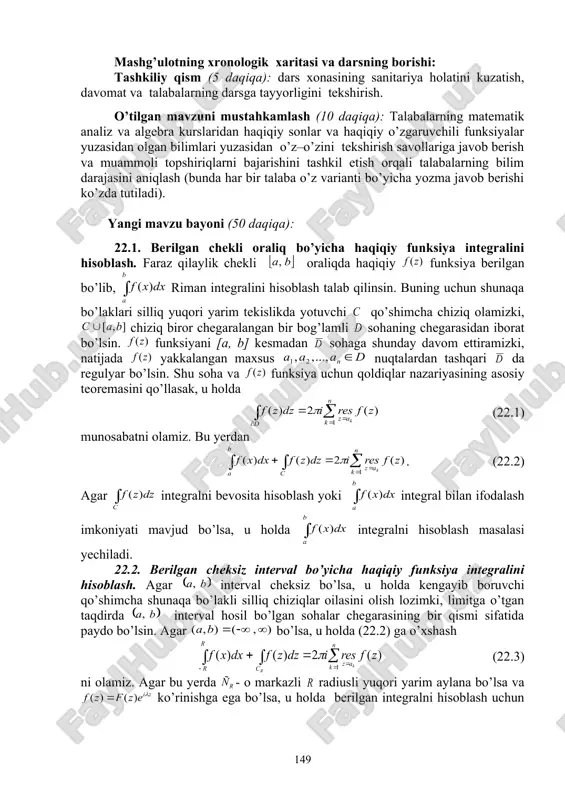 iy tushuncha va natijalar haqida fikr – mulohazalarni bayon qilishga o’rgatish, savol – javob va aqliy hujum usullaridan foydalanib, o’zlashtirishga erishish; asosiy iboralarga alohida izoh berish; o’tilgan mavzuni o’zlashtirish darajasini tekshirish va mustahkamlash. mashg’ulotning xronologik xaritasi va darsning borishi: tashkiliy qism (5 daqiqa): dars xonasining sanitariya holatini kuzatish, davomat va talabalarning darsga tayyorligini tekshirish. o’tilgan mavzuni mustahkamlash (10 daqiqa): talabalarning matematik analiz va algebra kurslaridan haqiqiy sonlar va haqiqiy o’zgaruvchili funksiyalar yuzasidan olgan bilimlari yuzasidan o’z–o’zini tekshirish savollariga javob berish va muammoli topshiriqlarni bajarishini tashkil etish orqali talabalarning bilim darajasini aniqlash (bunda har bir talaba o’z varianti bo’yicha yozma javob berishi ko’zda tutiladi). yangi mavzu bayoni (50 daqiqa): 22.1. berilgan chekli oraliq bo’yicha haqiqiy funksiya integralini hisoblash. faraz qilaylik chekli oraliqda haqiqiy funksiya berilgan bo’lib, riman integralini hisoblash talab qilinsin. buning uchun shunaqa bo’laklari silliq yuqori yarim tekislikda yotuvchi qo’shimcha chiziq olamizki, chiziq biror chegaralangan bir bog’lamli sohaning chegarasidan iborat …