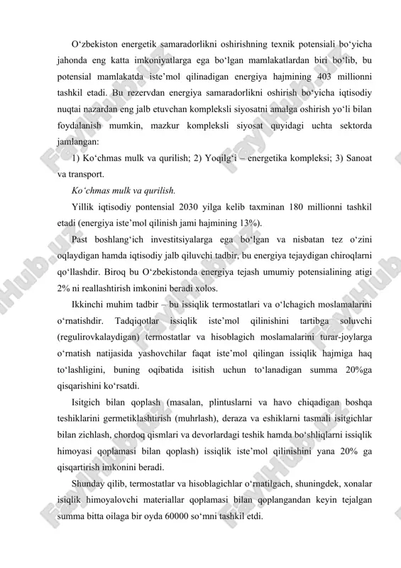 ek, xonalar isiqlik himoyalovchi materiallar qoplamasi bilan qoplangandan keyin tejalgan summa bitta oilaga bir oyda 60000 so‘mni tashkil etdi. yonilg‘i – energetika kompleksi. ta’mirlash ishlarining sifatini oshirish, gazning teshiklardan chiqishini qisqartirish va quvur o‘tkazgichlar bo‘yicha gazni bir maromda berish, elektr stansiyalarida xususiy ehtiyojlar uchun energiya sarflanishini kamaytirish hamda issiqlik tarmoqlarida energiya yo‘qotilishini pasaytirish energiya tejashning asosiy tadbirlari deb hisoblanadi. sanoat va transport sanoat sektorida energiyani tejash qo‘shimcha mablag‘lar sarflanishini anglatmaydi. aksincha, ko‘p hollarda respublika kompaniyalari o‘z energiya samaradorligini oshirish hisobiga ancha raqobatbardosh bo‘lgan kompaniyalarga aylanishi mumkin. tjkx tizimida energiya samaradorlikni oshirish bo‘yicha tadbirlar hozirgi vaqtda o‘zbekistonda turar-joy kommunal xo‘jaligi (tjkx) ni modernizatsiya qilish dasturi faollik bilan amalga oshirilmoqda. o‘zbekiston iqtisod vazirligi va yangi tashkil etilgan (tjkx) vazirligi rahbarliklari ostida loyihalar doirasida 6 ta bo‘limning modeli rivojlantirilmoqda: · aholi orasida energetik resurslarni tejash va hisobga olishning to‘g‘ridan – to‘g‘ri iqtisodiy foydaliligi to‘g‘risida axborot kampaniyasini o‘tkazish (oav matbuotida, radio va televidenie bo‘yicha …