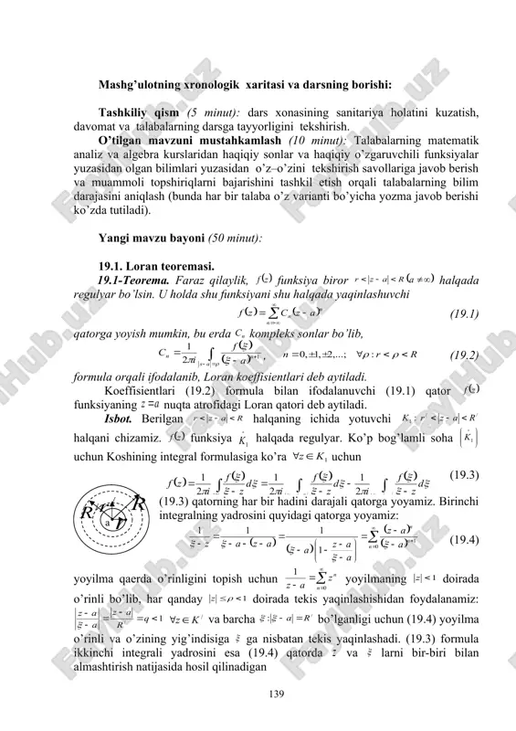 ridan foydalanib, o’zlashtirishga erishish; asosiy iboralarga alohida izoh berish; o’tilgan mavzuni o’zlashtirish darajasini tekshirish va mustahkamlash. mashg’ulotning xronologik xaritasi va darsning borishi: tashkiliy qism (5 minut): dars xonasining sanitariya holatini kuzatish, davomat va talabalarning darsga tayyorligini tekshirish. o’tilgan mavzuni mustahkamlash (10 minut): talabalarning matematik analiz va algebra kurslaridan haqiqiy sonlar va haqiqiy o’zgaruvchili funksiyalar yuzasidan olgan bilimlari yuzasidan o’z–o’zini tekshirish savollariga javob berish va muammoli topshiriqlarni bajarishini tashkil etish orqali talabalarning bilim darajasini aniqlash (bunda har bir talaba o’z varianti bo’yicha yozma javob berishi ko’zda tutiladi). yangi mavzu bayoni (50 minut): 19.1. loran teoremasi. 19.1-teorema. faraz qilaylik, funksiya biror embed equation.3 halqada regulyar bo’lsin. u holda shu funksiyani shu halqada yaqinlashuvchi (19.1) qatorga yoyish mumkin, bu erda kompleks sonlar bo’lib, , (19.2) formula orqali ifodalanib, loran koeffisientlari deb aytiladi. koeffisientlari (19.2) formula bilan ifodalanuvchi (19.1) qator funksiyaning nuqta atrofidagi loran qatori deb aytiladi. isbot. berilgan halqaning ichida yotuvchi halqani chizamiz. …