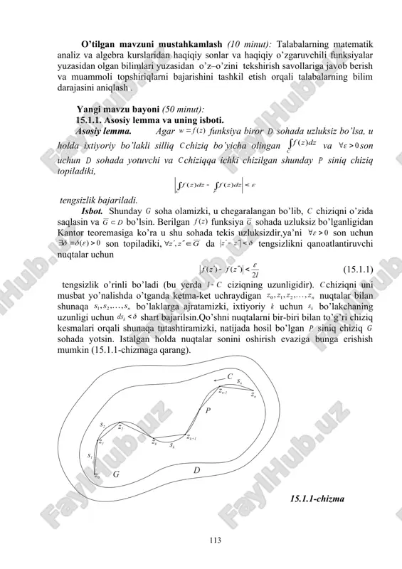 qida fikr – mulohazalarni bayon qilishga o’rgatish, savol – javob, klaster va boomerang usullaridan foydalanib, o’zlashtirishga erishish; asosiy iboralarga alohida izoh berish; o’tilgan mavzuni o’zlashtirish darajasini tekshirish va mustahkamlash. mashg’ulotning xronologik xaritasi va darsning borishi: tashkiliy qism (5 minut): dars xonasining sanitariya holatini kuzatish, davomat va talabalarning darsga tayyorligini tekshirish. o’tilgan mavzuni mustahkamlash (10 minut): talabalarning matematik analiz va algebra kurslaridan haqiqiy sonlar va haqiqiy o’zgaruvchili funksiyalar yuzasidan olgan bilimlari yuzasidan o’z–o’zini tekshirish savollariga javob berish va muammoli topshiriqlarni bajarishini tashkil etish orqali talabalarning bilim darajasini aniqlash . yangi mavzu bayoni (50 minut): 15.1.1. asosiy lemma va uning isboti. asosiy lemma. agar funksiya biror sohada uzluksiz bo’lsa, u holda ixtiyoriy bo’lakli silliq chiziq bo’yicha olingan va son uchun sohada yotuvchi va chiziqqa ichki chizilgan shunday siniq chiziq topiladiki, tengsizlik bajariladi. isbot. shunday soha olamizki, u chegaralangan bo’lib, chiziqni o’zida saqlasin va bo’lsin. berilgan funksiya sohada uzluksiz bo’lganligidan kantor teoremasiga ko’ra …