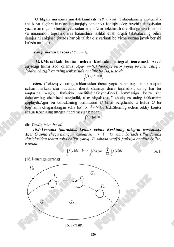 irishga erishish; asosiy iboralarga alohida izoh berish; o’tilgan mavzuni o’zlashtirish darajasini tekshirish va mustahkamlash. mashg’ulotning xronologik xaritasi va darsning borishi: tashkiliy qism (5 minut): dars xonasining sanitariya holatini kuzatish, davomat va talabalarning darsga tayyorligini tekshirish. o’tilgan mavzuni mustahkamlash (10 minut): talabalarning matematik analiz va algebra kurslaridan haqiqiy sonlar va haqiqiy o’zgaruvchili funksiyalar yuzasidan olgan bilimlari yuzasidan o’z–o’zini tekshirish savollariga javob berish va muammoli topshiriqlarni bajarishini tashkil etish orqali talabalarning bilim darajasini aniqlash (bunda har bir talaba o’z varianti bo’yicha yozma javob berishi ko’zda tutiladi). yangi mavzu bayoni (50 minut): 16.1.murakkab kontur uchun koshining integral teoremasi. avval quyidagi fikrni isbot qilamiz: agar w=f(z) funksiya biror yopiq bo’lakli silliq g jordan chizig’i va uning ichkarisida analitik bo’lsa, u holda . isbot. g chiziq va uning ichkarisidan iborat yopiq sohaning har bir nuqtasi uchun markazi shu nuqtadan iborat shunaqa doira topiladiki, uning har bir nuqtasida w=f(z) funksiya analitikdir.geyne-borel lemmasiga ko’ra shu doiralarning cheklitasi …