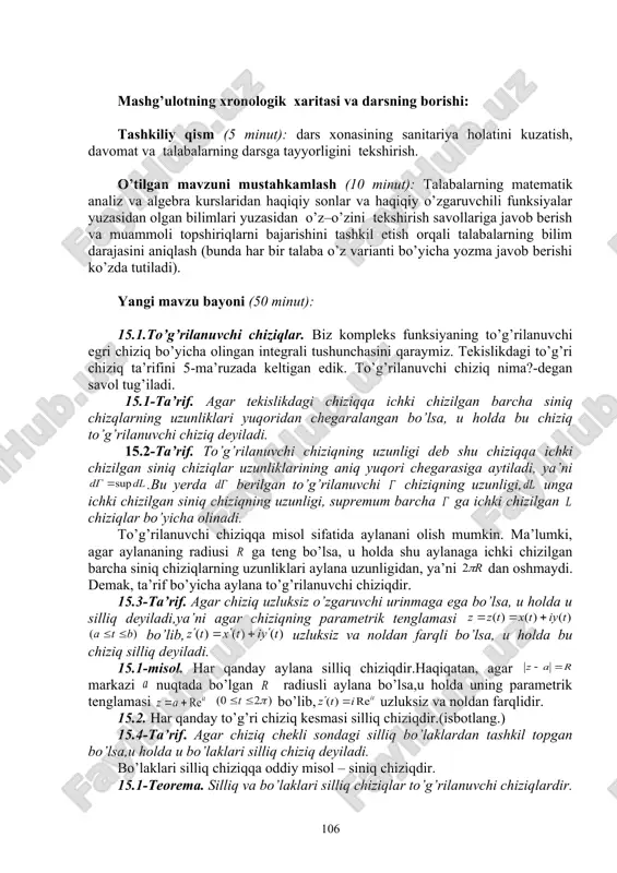 icha munozarali jonli muloqotni amalga oshirish, talabalarni yangi mavzu bo’yicha asosiy tushuncha va natijalar haqida fikr – mulohazalarni bayon qilishga o’rgatish, muz yorar, kichik guruhlarda ishlash usullaridan foydalanib, o’zlashtirishga erishish; asosiy iboralarga alohida izoh berish; o’tilgan mavzuni o’zlashtirish darajasini tekshirish va mustahkamlash. mashg’ulotning xronologik xaritasi va darsning borishi: tashkiliy qism (5 minut): dars xonasining sanitariya holatini kuzatish, davomat va talabalarning darsga tayyorligini tekshirish. o’tilgan mavzuni mustahkamlash (10 minut): talabalarning matematik analiz va algebra kurslaridan haqiqiy sonlar va haqiqiy o’zgaruvchili funksiyalar yuzasidan olgan bilimlari yuzasidan o’z–o’zini tekshirish savollariga javob berish va muammoli topshiriqlarni bajarishini tashkil etish orqali talabalarning bilim darajasini aniqlash (bunda har bir talaba o’z varianti bo’yicha yozma javob berishi ko’zda tutiladi). yangi mavzu bayoni (50 minut): 15.1.to’g’rilanuvchi chiziqlar. biz kompleks funksiyaning to’g’rilanuvchi egri chiziq bo’yicha olingan integrali tushunchasini qaraymiz. tekislikdagi to’g’ri chiziq ta’rifini 5-ma’ruzada keltigan edik. to’g’rilanuvchi chiziq nima?-degan savol tug’iladi. 15.1-ta’rif. agar tekislikdagi chiziqqa ichki chizilgan barcha siniq …