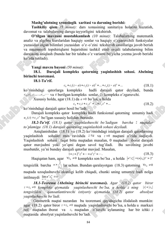 h usuli: ushbu fanga kerakli bo’lgan va algebra va matematik analiz fanlaridan o’tilgan mavzular qay darajada o’zlashtirilganligini tekshirish, o’z – o’zini tekshirish savollariga javoblar va topshiriqlarni bajarish bo’yicha munozarali, jonli muloqotni amalga oshirish, talabalarni yangi mavzu bo’yicha asosiy tushuncha va natijalar haqida fikr – mulohazalarni bayon qilishga o’rgatish, savol – javob va aqliy hujum usullaridan foydalanib, o’zlashtirishga erishish; asosiy iboralarga alohida izoh berish; o’tilgan mavzuni o’zlashtirish darajasini tekshirish va mustahkamlash. mashg’ulotning xronologik xaritasi va darsning borishi: tashkiliy qism (5 minut): dars xonasining sanitariya holatini kuzatish, davomat va talabalarning darsga tayyorligini tekshirish. o’tilgan mavzuni mustahkamlash (10 minut): talabalarning matematik analiz va algebra kurslaridan haqiqiy sonlar va haqiqiy o’zgaruvchili funksiyalar yuzasidan olgan bilimlari yuzasidan o’z–o’zini tekshirish savollariga javob berish va muammoli topshiriqlarni bajarishini tashkil etish orqali talabalarning bilim darajasini aniqlash (bunda har bir talaba o’z varianti bo’yicha yozma javob berishi ko’zda tutiladi). yangi mavzu bayoni (50 minut): 18.1. darajali kompleks qatorning yaqinlashish …
