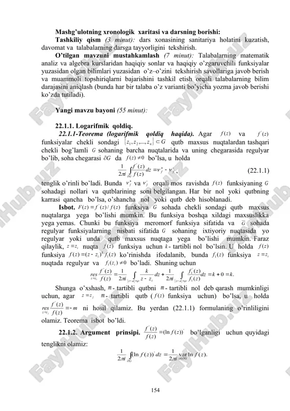 hazalarni bayon qilishga o’rgatish, «savol–javob», «boomerang» usullaridan foydalanib, o’zlashtirishga erishish; asosiy iboralarga alohida izoh berish; o’tilgan mavzuni o’zlashtirish darajasini tekshirish va mustahkamlash. mashg’ulotning xronologik xaritasi va darsning borishi: tashkiliy qism (3 minut): dars xonasining sanitariya holatini kuzatish, davomat va talabalarning darsga tayyorligini tekshirish. o’tilgan mavzuni mustahkamlash (7 minut): talabalarning matematik analiz va algebra kurslaridan haqiqiy sonlar va haqiqiy o’zgaruvchili funksiyalar yuzasidan olgan bilimlari yuzasidan o’z–o’zini tekshirish savollariga javob berish va muammoli topshiriqlarni bajarishini tashkil etish orqali talabalarning bilim darajasini aniqlash (bunda har bir talaba o’z varianti bo’yicha yozma javob berishi ko’zda tutiladi). yangi mavzu bayoni (55 minut): 22.1.1. logarifmik qoldiq. 22.1.1-teorema (logarifmik qoldiq haqida). agar va funksiyalar chekli sondagi qutb maxsus nuqtalardan tashqari chekli bog’lamli sohaning barcha nuqtalarida va uning chegarasida regulyar bo’lib, soha chegarasi da bo’lsa, u holda , (22.1.1) tenglik o’rinli bo’ladi. bunda va orqali mos ravishda funksiyaning sohadagi nollari va qutblarining soni belgilangan. har bir nol yoki …