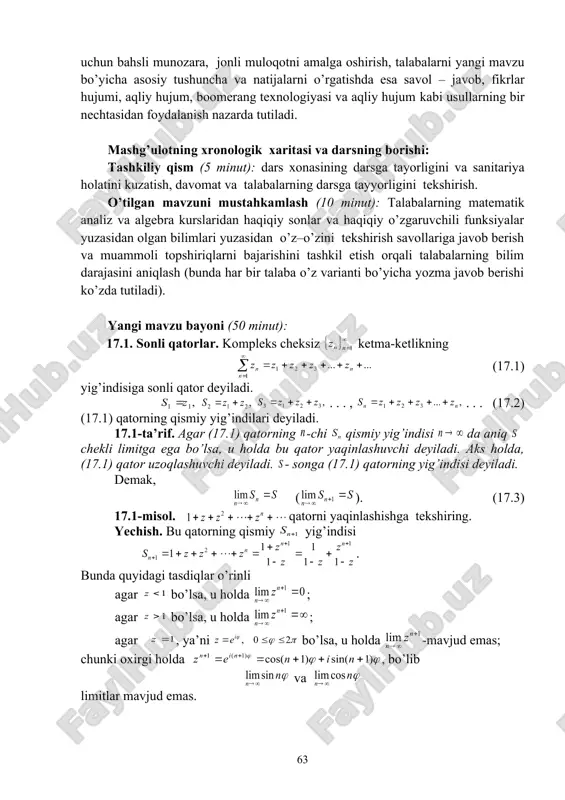 ashtirilganligini tekshirish, o’z – o’zini tekshirish savollariga javoblar va topshiriqlarni bajarish uchun bahsli munozara, jonli muloqotni amalga oshirish, talabalarni yangi mavzu bo’yicha asosiy tushuncha va natijalarni o’rgatishda esa savol – javob, fikrlar hujumi, aqliy hujum, boomerang texnologiyasi va aqliy hujum kabi usullarning bir nechtasidan foydalanish nazarda tutiladi. mashg’ulotning xronologik xaritasi va darsning borishi: tashkiliy qism (5 minut): dars xonasining darsga tayorligini va sanitariya holatini kuzatish, davomat va talabalarning darsga tayyorligini tekshirish. o’tilgan mavzuni mustahkamlash (10 minut): talabalarning matematik analiz va algebra kurslaridan haqiqiy sonlar va haqiqiy o’zgaruvchili funksiyalar yuzasidan olgan bilimlari yuzasidan o’z–o’zini tekshirish savollariga javob berish va muammoli topshiriqlarni bajarishini tashkil etish orqali talabalarning bilim darajasini aniqlash (bunda har bir talaba o’z varianti bo’yicha yozma javob berishi ko’zda tutiladi). yangi mavzu bayoni (50 minut): 17.1. sonli qatorlar. kompleks cheksiz ketma-ketlikning (17.1) yig’indisiga sonli qator deyiladi. . . . , . . . (17.2) (17.1) qatorning qismiy yig’indilari deyiladi. 17.1-ta’rif. …