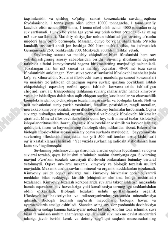 iq kishi suv yetishmasligi sharoitida yashaydi va 60% dan ortiq, aholi sifatli ichimlik suvi bilan taʼminlangan yemas. biosferadagi jarayonlar va insonlar hayotida suvning ahamiyati juda kattadir. suv biosferadagi deyarli barcha jarayonlarda ishtirok yetadi. suvning uch xil agregat holatda (suyuq gazsimon, qattiq) boʻlishi turli joylarning ob-havo va iqlim sharoitining shakllanishida muhim rol oʻynaydi. biosferada fotosintez jarayoni suv ishtirokida amalga oshadi, suv tirik organizmlar uchun birlamchi hayot muhiti hisoblanadi inson organizmining 60% dan ortigʻi, baʼzi oʻsimliklarning 85% i suvdan iboratdir. insonning xoʻjalik faoliyatida suv manbalari arzon energiya vositasi, sugʻoriladigan dehqonchilikni rivojlantirish asosi, sanoat korxonalari joylashtirishni koʻp jihatdan belgilaydigan muhim omil hisoblanadi. kishilarning kundalik hayotini suvsiz tasavvur qilib boʻlmaydi. yer yuzida hozirgi vaqtda suv yetishmasligining asosiy sabablari mavjud chuchuk suv manbalarining materiklar va ayrim mamlakatlar boʻyicha notekis taqsimlanishi va qishloq xoʻjaligi, sanoat korxonalarida suvdan oqilona foydalanishdir. 1 tonna paxta olish uchun 10000 tonnagacha, 1 tonna sunʼiy kauchuk olish uchun 3000 tonna, 1 tonna …