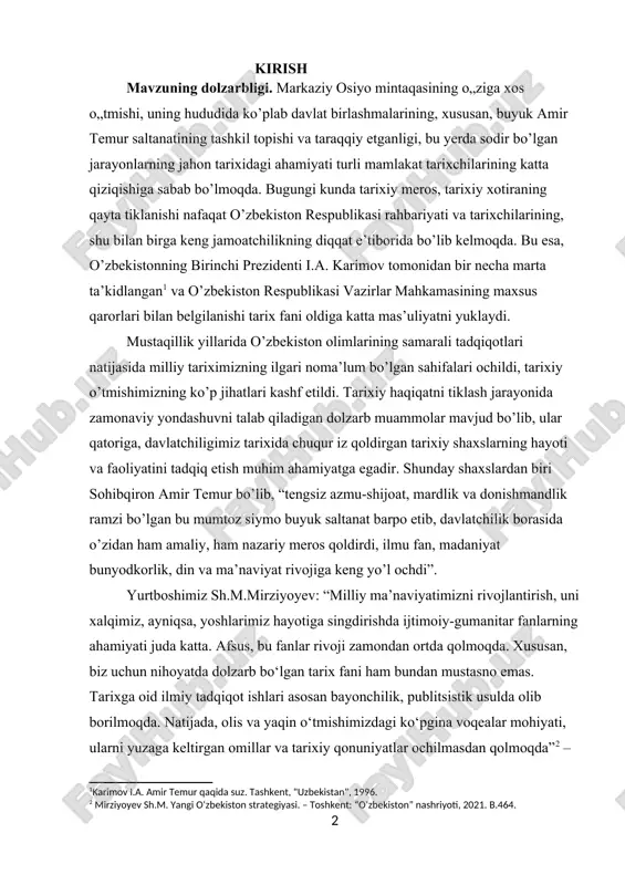 tboshimiz sh.m.mirziyoyev: “milliy ma’naviyatimizni rivojlantirish, uni xalqimiz, ayniqsa, yoshlarimiz hayotiga singdirishda ijtimoiy-gumanitar fanlarning ahamiyati juda katta. afsus, bu fanlar rivoji zamondan ortda qolmoqda. xususan, biz uchun nihoyatda dolzarb bo‘lgan tarix fani ham bundan mustasno emas. tarixga oid ilmiy tadqiqot ishlari asosan bayonchilik, publitsistik usulda olib borilmoqda. natijada, olis va yaqin o‘tmishimizdagi ko‘pgina voqealar mohiyati, ularni yuzaga keltirgan omillar va tarixiy qonuniyatlar ochilmasdan qolmoqda”[footnoteref:2] – deb ta’kidlaydi. amir temur tavalludining 660 yilligini nishonlash va 1996-yilni “amir temur yili” deb e’lon qilish to’g’risida, “temuriylar tarixi” davlat muzeyini tashkil etish to’g’risida”, “amir temur ordenini ta’sis etish to’g’risida” kabi qator farmon va qarorlar, hamda ularning ijrosi muhim tarixiy voqea bo’lib, ushbu mavzuni davlat miqyosida ko’tarilishi uning yanada dolzarbligini ko’rsatadi. dunyo ilmiy jamoatchiligining amir temur shaxsiga bo’lgan e’tiborini hisobga olib, yunesko tomonidan parijda “temuriylar davrida ilm-fan, madaniyat va maorifning gullab yashnashi” haftaligi o’tkazildi. bu tadbirlar samarasi o’laroq, amir temur hayoti va faoliyatiga oid yangi tadqiqotlar, …