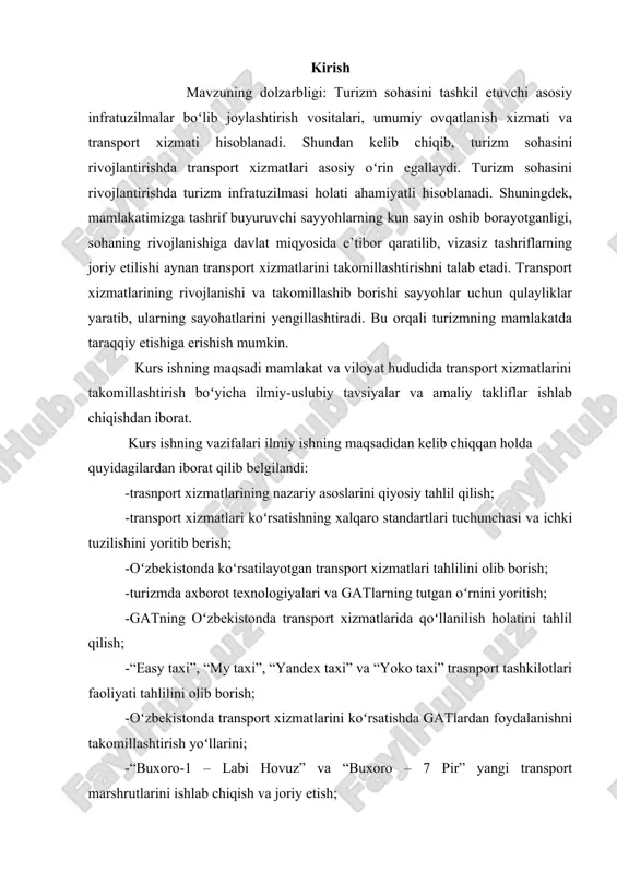 turizmda axborot texnologiyalari va gatlarning tutgan oʻrnini yoritish; -gatning oʻzbekistonda transport xizmatlarida qoʻllanilish holatini tahlil qilish; -“easy taxi”, “my taxi”, “yandex taxi” va “yoko taxi” trasnport tashkilotlari faoliyati tahlilini olib borish; -oʻzbekistonda transport xizmatlarini koʻrsatishda gatlardan foydalanishni takomillashtirish yoʻllarini; -“buxoro-1 – labi hovuz” va “buxoro – 7 pir” yangi transport marshrutlarini ishlab chiqish va joriy etish; -rivojlangan mamlakatlarda online transport xizmatlarini koʻrsatilishini tahlil qilish; -“easy tickets” online chiptalar transport xizmatini koʻrsatishni tashkil etish yoʻllarini ishlab chiqish. tadqiqotning obyekti tadqiqot obyekti – hududiy transport tashkilotlari, shuningdek, jamoatchilik transporti tashkilotlari. ishning predmeti ichki va xalqaro turizmni rivojlantirishda transport xizmatlarini takomillashtirishga qaratilgan jarayonlar boʻlib hisoblanadi. transport tizimlarining barcha turlari yagona maqsadni-tashish xizmatlarini ko’rsatishda sayohatchilarning ehtiyojlarini to’laqonli qondirishni amalga oshiradi. turistlarga transport xizmatlarini ko’rsatish, turistlarni va ularning yuklarini bir joydan ikkinchi joyga mumkin qadar tez va qulay sharoitlarda tashish uchun mo’ljallangan xizmatlar majmui[footnoteref:1], deb ta’riflanadi. [1: o`zbekiston respublikasining "turizm to`g`risida"gi 18 – 19 -20-moddalar] …