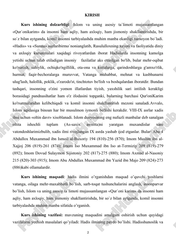 (817)-275 (880); imom axmad al-nasoniy 215 (820)-303 (915); imom abu abdullax muxammad ibn yazid ibn majo 209 (824)-273 (886)kabi ollamalardir. kurs ishining maqsadi: hadis ilmini o’rganishdan maqsad o’quvchi yoshlarni vatanga, oilaga mehr-maxabbatli bo’lish, sarb-toqat tushunchalarini anglash, insonparvar bo’lish, islom va uning asosiy ta`limoti mujassamlangan «qur`oni karim» da insonni ham aqliy, ham axloqiy, ham jismoniy shakllantirishda, bir so`z bilan aytganda, komil insonni tarbiyalashda muhim manba sifatida o’rganish. kurs ishining vazifasi: mavzuning maqsadini amalgam oshirish uchun quyidagi vazifalarni yechish masalalari qo’yiladi: hadis ilmining paydo bo’lishi. hadisshunoslik va ta’lim-tarbiya. hadis ilmining rivojlanishida imom-al buxoriyning o'rni. imom-al buxoriy hadislari, ularning tahlili. imom-at termiziyning hadislari va ularning ahamiyati so’fiylik ta’limot va uning oqimlarini o’rganish. kurs ishining tuzilishiva hajmi: kurs ishi tuzilishi; kirish, asosiy qism,2 ta bob va 4 ta reja,hamda xulosa va foydalanilgan adabiyotlardan iborat. i bob. imom al-buxoriy hayoti 1.1.imom al-buxoriyning hadis ilmi va taraqqiyotiga qo’shgan hissasi buxoriy, imom al-buxoriy (asl ismi abu abdulloh …