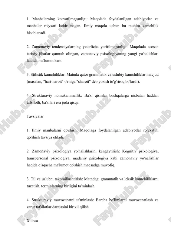 . 3. til va uslubni takomillashtirish: matndagi grammatik va leksik kamchiliklarni tuzatish, terminlarning birligini ta'minlash. 4. strukturaviy muvozanatni ta'minlash: barcha bo'limlarni muvozanatlash va zarur tafsilotlar darajasini bir xil qilish. xulosa maqola psixologiya fanining rivojlanishi va asosiy sohalariga oid qimmatli ma'lumotlarni o'z ichiga olgan. tarixiy jihatdan boy va tizimli yondashuv maqolaning asosiy kuchli tomonlaridir. maqola ilmiy manbalar bilan ta'minlansa va zamonaviy tendensiyalar qo'shilsa, uning ahamiyati sezilarli darajada oshadi. foydalanilgan adabiyotlar 1. g`oziev e. oliy maktab psixologiyasi. t. 1997 2. g`oziev e. psixologiya. t. 1994. 3. karimova v. m. "ijtimoiy psixologiya asoslari". - t., 1994 4. karimova v. m., akramova f. psixologiya. ma’ruzalar matni - t., 2000 5. karimova v. m. psixologiya. - t., 2002 6. klimov e. a. osnovi psixologii. - m., 1998