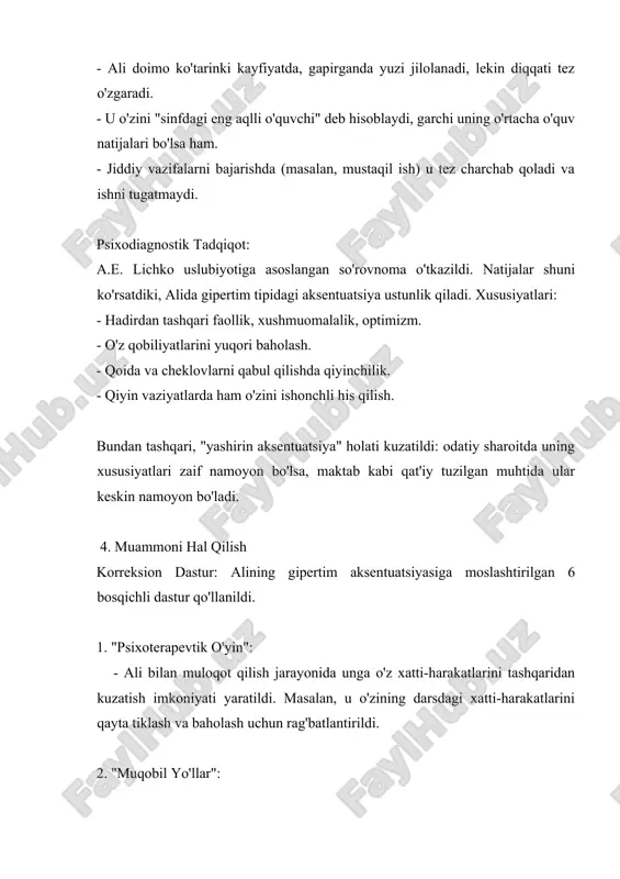 "yashirin aksentuatsiya" holati kuzatildi: odatiy sharoitda uning xususiyatlari zaif namoyon bo'lsa, maktab kabi qat'iy tuzilgan muhtida ular keskin namoyon bo'ladi. 4. muammoni hal qilish korreksion dastur: alining gipertim aksentuatsiyasiga moslashtirilgan 6 bosqichli dastur qo'llanildi. 1. "psixoterapevtik o'yin": - ali bilan muloqot qilish jarayonida unga o'z xatti-harakatlarini tashqaridan kuzatish imkoniyati yaratildi. masalan, u o'zining darsdagi xatti-harakatlarini qayta tiklash va baholash uchun rag'batlantirildi. 2. "muqobil yo'llar": - behuda harakatlar o'rniga, uning energiyasini ijodiy faoliyatga (masalan, maktab teatr to'garagida ishtirok etish) yo'naltirish taklif qilindi. 3. "o'rniga-o'rin": - aliga sinf sardori yordamchisi vazifasi topshirildi. bu uning yetakchilik qobiliyatini ijobiy yo'naltirish va mas'uliyat hissini rivojlantirishga xizmat qildi. 4. "ijobiy ijtimoiy faoliyatni singdirish": - u maktab tashkil etgan loyihalarda (masalan, maktab gazetasi tahririyati) ishtirok etishga jalb qilindi. 5. "ma'naviy immunitet hosil qilish": - ali bilan muntazam suhbatlar o'tkazib, unga maktab qoidalarining mantiqiyligi va ularga rioya qilishning ahamiyati tushuntirildi. 6. "ko'rsatmalar, qoidalar": - ota-onasi bilan hamkorlikda uyda …