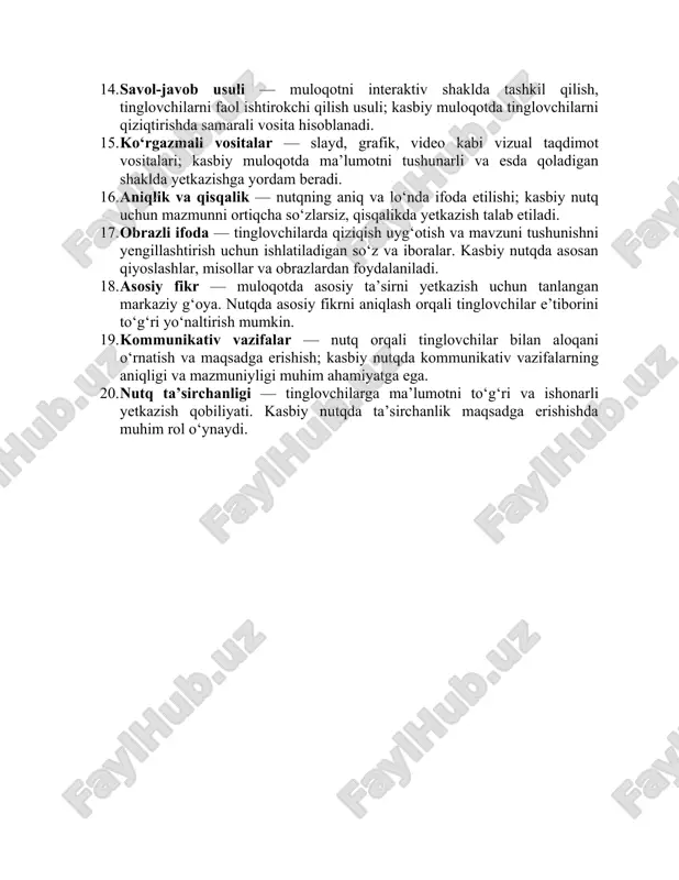 gumentatsiya — fikrni isbotlash va asoslash jarayoni; kasbiy nutqda tinglovchilarni ishontirish uchun aniq va asosli dalillardan foydalanish zarur. 14. savol-javob usuli — muloqotni interaktiv shaklda tashkil qilish, tinglovchilarni faol ishtirokchi qilish usuli; kasbiy muloqotda tinglovchilarni qiziqtirishda samarali vosita hisoblanadi. 15. ko‘rgazmali vositalar — slayd, grafik, video kabi vizual taqdimot vositalari; kasbiy muloqotda ma’lumotni tushunarli va esda qoladigan shaklda yetkazishga yordam beradi. 16. aniqlik va qisqalik — nutqning aniq va lo‘nda ifoda etilishi; kasbiy nutq uchun mazmunni ortiqcha so‘zlarsiz, qisqalikda yetkazish talab etiladi. 17. obrazli ifoda — tinglovchilarda qiziqish uyg‘otish va mavzuni tushunishni yengillashtirish uchun ishlatiladigan so‘z va iboralar. kasbiy nutqda asosan qiyoslashlar, misollar va obrazlardan foydalaniladi. 18. asosiy fikr — muloqotda asosiy ta’sirni yetkazish uchun tanlangan markaziy g‘oya. nutqda asosiy fikrni aniqlash orqali tinglovchilar e’tiborini to‘g‘ri yo‘naltirish mumkin. 19. kommunikativ vazifalar — nutq orqali tinglovchilar bilan aloqani o‘rnatish va maqsadga erishish; kasbiy nutqda kommunikativ vazifalarning aniqligi va mazmuniyligi muhim ahamiyatga …