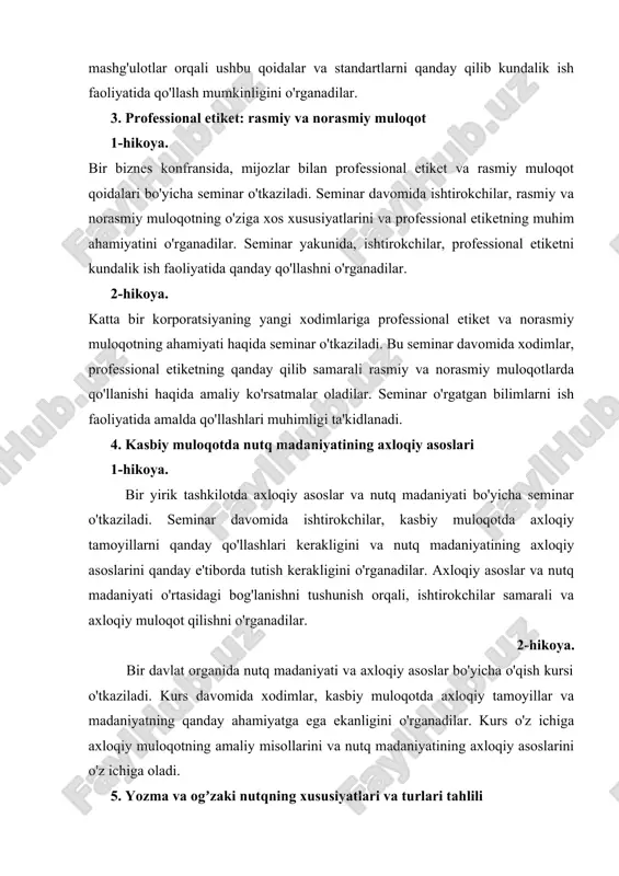 ansida, mijozlar bilan professional etiket va rasmiy muloqot qoidalari bo'yicha seminar o'tkaziladi. seminar davomida ishtirokchilar, rasmiy va norasmiy muloqotning o'ziga xos xususiyatlarini va professional etiketning muhim ahamiyatini o'rganadilar. seminar yakunida, ishtirokchilar, professional etiketni kundalik ish faoliyatida qanday qo'llashni o'rganadilar. 2-hikoya. katta bir korporatsiyaning yangi xodimlariga professional etiket va norasmiy muloqotning ahamiyati haqida seminar o'tkaziladi. bu seminar davomida xodimlar, professional etiketning qanday qilib samarali rasmiy va norasmiy muloqotlarda qo'llanishi haqida amaliy ko'rsatmalar oladilar. seminar o'rgatgan bilimlarni ish faoliyatida amalda qo'llashlari muhimligi ta'kidlanadi. 4. kasbiy muloqotda nutq madaniyatining axloqiy asoslari 1-hikoya. bir yirik tashkilotda axloqiy asoslar va nutq madaniyati bo'yicha seminar o'tkaziladi. seminar davomida ishtirokchilar, kasbiy muloqotda axloqiy tamoyillarni qanday qo'llashlari kerakligini va nutq madaniyatining axloqiy asoslarini qanday e'tiborda tutish kerakligini o'rganadilar. axloqiy asoslar va nutq madaniyati o'rtasidagi bog'lanishni tushunish orqali, ishtirokchilar samarali va axloqiy muloqot qilishni o'rganadilar. 2-hikoya. bir davlat organida nutq madaniyati va axloqiy asoslar bo'yicha o'qish kursi o'tkaziladi. kurs …