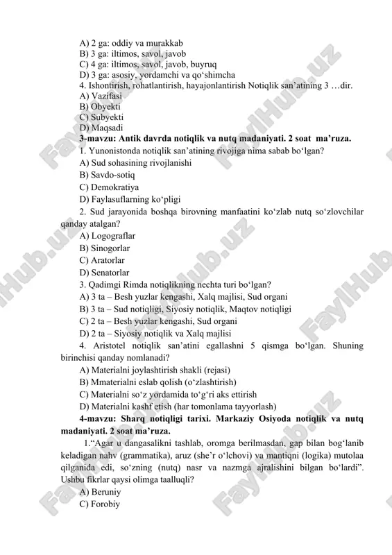 otiqlikning nechta turi bo‘lgan? a) 3 ta – besh yuzlar kengashi, xalq majlisi, sud organi b) 3 ta – sud notiqligi, siyosiy notiqlik, maqtov notiqligi c) 2 ta – besh yuzlar kengashi, sud organi d) 2 ta – siyosiy notiqlik va xalq majlisi 4. aristotel notiqlik san’atini egallashni 5 qismga bo‘lgan. shuning birinchisi qanday nomlanadi? a) materialni joylashtirish shakli (rejasi) b) mmaterialni eslab qolish (o‘zlashtirish) c) materialni so‘z yordamida to‘g‘ri aks ettirish d) materialni kashf etish (har tomonlama tayyorlash) 4-mavzu: sharq notiqligi tarixi. markaziy osiyoda notiqlik va nutq madaniyati. 2 soat ma’ruza. 1.“agar u dangasalikni tashlab, oromga berilmasdan, gap bilan bog‘lanib keladigan nahv (grammatika), aruz (she’r o‘lchovi) va mantiqni (logika) mutolaa qilganida edi, so‘zning (nutq) nasr va nazmga ajralishini bilgan bo‘lardi”. ushbu fikrlar qaysi olimga taalluqli? a) beruniy c) forobiy b) ibn sino d) mahmud koshg‘ariy 2. abu nasr forobiy “she’r san’ati” risolasida qanday notiqdan uzoqroq yurishni maslahat beradi? a) …