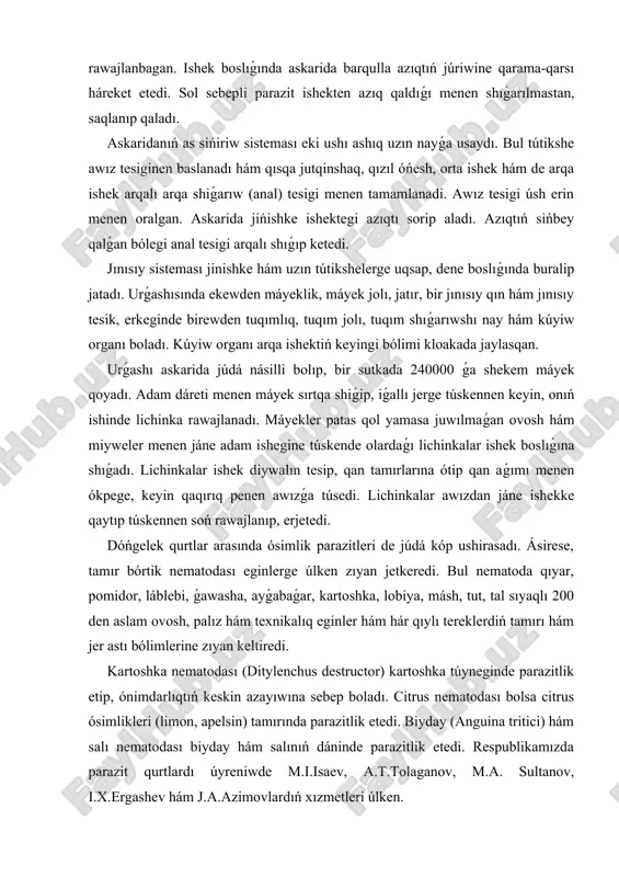 tır, bir jınısıy qın hám jınısıy tesik, erkeginde birewden tuqımlıq, tuqım jolı, tuqım shıǵarıwshı nay hám kúyiw organı boladı. kúyiw organı arqa ishektiń keyingi bólimi kloakada jaylasqan. urǵashı askarida júdá násilli bolıp, bir sutkada 240000 ǵa shekem máyek qoyadı. adam dáreti menen máyek sırtqa shiǵip, iǵallı jerge túskennen keyin, onıń ishinde lichinka rawajlanadı. máyekler patas qol yamasa juwılmaǵan ovosh hám miyweler menen jáne adam ishegine túskende olardaǵı lichinkalar ishek boslıǵına shıǵadı. lichinkalar ishek diywalın tesip, qan tamırlarına ótip qan aǵımı menen ókpege, keyin qaqırıq penen awızǵa túsedi. lichinkalar awızdan jáne ishekke qaytıp túskennen soń rawajlanıp, erjetedi. dóńgelek qurtlar arasında ósimlik parazitleri de júdá kóp ushirasadı. ásirese, tamır bórtik nematodası eginlerge úlken zıyan jetkeredi. bul nematoda qıyar, pomidor, láblebi, ǵawasha, ayǵabaǵar, kartoshka, lobiya, másh, tut, tal sıyaqlı 200 den aslam ovosh, palız hám texnikalıq eginler hám hár qıylı tereklerdiń tamırı hám jer astı bólimlerine zıyan keltiredi. kartoshka nematodası (ditylenchus destructor) kartoshka …
