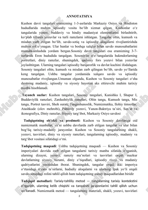 tangalarni tarixiy manba sifatida o‘rganish, ularning dizayni, yozuvi, ramziy ma’nolari va tasvirlari orqali mazkur davlatlarning siyosiy tuzumi, diniy e’tiqodlari, iqtisodiy rivoji va madaniy qadriyatlarini yoritishdan iborat. shuningdek, tangalar orqali ikki imperiya o‘rtasidagi o‘zaro ta’sirlarni, hududiy aloqalarni va ularning ipak yo‘li orqali savdo-sotiqdagi rolini tahlil qilish ham tadqiqotning asosiy maqsadlaridan biridir tadqiqot metodlari: tarixiy-tahliliy metod — tangalarning tarixiy kontekstini o‘rganish, ularning kelib chiqishi va tarqalishi jarayonlarini tahlil qilish uchun qo‘llanadi. numizmatik metod — tangalarning materiali, shakli, yozuvi, tasvirlari va ramzlarini o‘rganish orqali ularning funktsiyasi va ma’nosini aniqlash.komparativ metod — kushon va sosoniy tangalarini solishtirish, o‘xshash va farqli jihatlarini aniqlash.arxeologik metod — tangalarning arxeologik kontekstini o‘rganish va topilmalar asosida tarixiy ma’lumotlarni kengaytirish. matnshunoslik metod — tangalardagi yozuvlar va inskripsiyalarni tahlil qilish. ikonografik metod — tangalardagi tasvirlar va ramzlarning diniy va siyosiy mazmunini o‘rganish olingan natijalar va ularning yangiligi:kushon va sosoniy tangalarining dizayni, yozuvi va ramzlari orqali ikki imperiyaning siyosiy va diniy tuzumi …