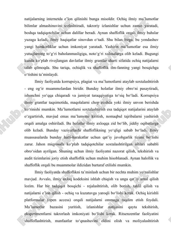 an tadqiqotchi, talaba yoki manfaatdor shaxs erkin ko‘rib chiqishi, tahlil qilishi va undan foydalanishi mumkinligi tushuniladi. bu - ilmiy shaffoflikning asosiy mezonlaridan biridir. masalan, ochiq ma’lumotlar bazasi, ochiq kirishli jurnallar, tadqiqot protokollari va natijalarning internetda e’lon qilinishi bunga misoldir. ochiq ilmiy ma’lumotlar bilimlar almashinuvini tezlashtiradi, takroriy izlanishlar uchun zamin yaratadi, boshqa tadqiqotchilar uchun dalillar beradi. aynan shaffoflik orqali ilmiy bahslar yuzaga keladi, ilmiy haqiqatlar sinovdan o‘tadi. shu bilan birga, bu yondashuv yangi hamkorliklar uchun imkoniyat yaratadi. yashirin ma’lumotlar esa ilmiy yutuqlarning to‘g‘ri baholanmasligiga, noto‘g‘ri xulosalarga olib keladi. bugungi kunda ko‘plab rivojlangan davlatlar ilmiy grantlar sharti sifatida ochiq natijalarni talab qilmoqda. shu tariqa, ochiqlik va shaffoflik ilm-fanning yangi bosqichga o‘tishini ta’minlaydi. ilmiy faoliyatda korrupsiya, plagiat va ma’lumotlarni ataylab soxtalashtirish - eng og‘ir muammolardan biridir. bunday holatlar ilmiy obro‘ni pasaytiradi, ishonchni yo‘qqa chiqaradi va jamiyat taraqqiyotiga to‘siq bo‘ladi. korrupsiya ilmiy grantlar taqsimotida, maqolalarni chop etishda yoki ilmiy unvon berishda ko‘rinishi mumkin. ma’lumotlarni …