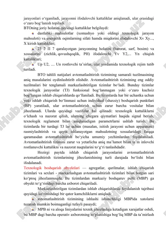 rning natijasi; c) nazorat qilish va rostlashda ruxsat etilgan xatolar va asboblarning funksional belgilari (ko‘rsatish, yozish, integrallash, signalizatsiya va boshqalar). nazorat, avtomatik rostlash va boshqarish tizim larini loyihalash maxsus ko‘rsatmalarga muvofiq amalga oshirilishi mumkin. ishlab chiqarish jarayonlarini avtom atlashtirish tizimlarini loyihalash bosqichida boshqarishning texnologik obyektlari (bto) mufassal tahlil qilinishi kerak. bunda tahlil tizimi bo‘iishi ishlab chiqarish jarayonini texnik jihozlash va texnologiya, xomashyo, va tayyor mahsulot sifati, jarayonni boshqarishni tashkil etish nuqtayi nazaridan tadqiq etishni ko‘zda tutish lozim. tahlil jarayonida aniq ishlab chiqarishning texnologik jarayonlari o‘rganiladi, jarayonni ifodalovchi kattaliklar aniqlanadi, ular orasidagi o‘zaro bog‘lanish topiladi. btoning joriy holatini quyidagi kattaliklar belgilaydi: · dastlabki mahsulotlar (xomashyo yoki oldingi texnologik jarayon mahsuloti) va energetik oqimlarning sifati hamda miqdorini ifodalovchi xv xy..., x kirish kattaliklari; · 23 7 p 7 qaralayotgan jarayonning holatini (harorat, sarf, bosim) va xossalarini (zichlik, qovushqoqlik, ph) ifodalovchi yv y2,... yn chiqish kattaliklari; · up u2, .... un rostlovchi ta’sirlar, …