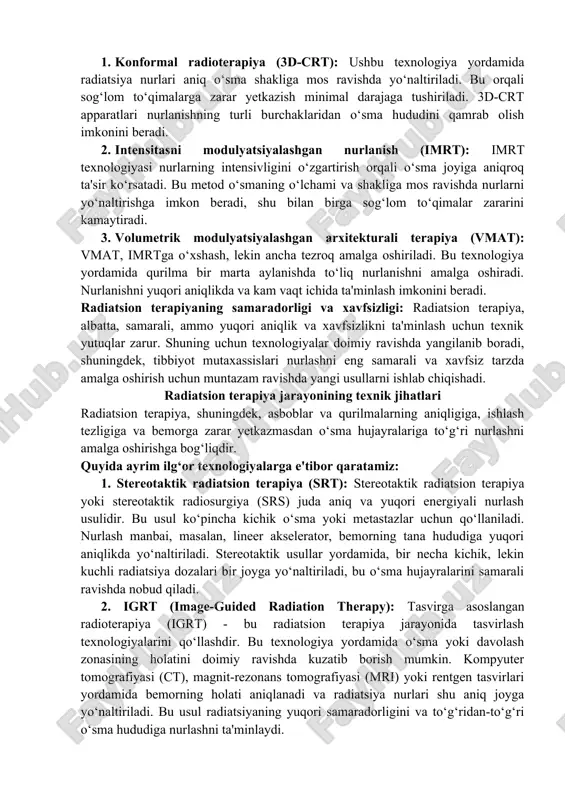 tata va bachadon bo‘yni o‘smasini davolashda samarali hisoblanadi. 4. proton terapiya asboblari: proton terapiyasi ionlashtiruvchi nurlar bilan davolashning yana bir ilg‘or usulidir. protonlar yuqori aniqlikda ishlaydi va ular o‘sma hujayralariga energiya berib, zararsiz bo‘lgan to‘qimalarni kamroq ta'sir qiladi. proton terapiya uchun maxsus qurilmalar talab qilinadi, chunki protonlar to‘g‘ridan-to‘g‘ri nurlashni amalga oshiradigan apparatlarda tezlashtiriladi. radiatsion terapiyada aniq nurlashni ta’minlash texnologiyalari: 1. konformal radioterapiya (3d-crt): ushbu texnologiya yordamida radiatsiya nurlari aniq o‘sma shakliga mos ravishda yo‘naltiriladi. bu orqali sog‘lom to‘qimalarga zarar yetkazish minimal darajaga tushiriladi. 3d-crt apparatlari nurlanishning turli burchaklaridan o‘sma hududini qamrab olish imkonini beradi. 2. intensitasni modulyatsiyalashgan nurlanish (imrt): imrt texnologiyasi nurlarning intensivligini o‘zgartirish orqali o‘sma joyiga aniqroq ta'sir ko‘rsatadi. bu metod o‘smaning o‘lchami va shakliga mos ravishda nurlarni yo‘naltirishga imkon beradi, shu bilan birga sog‘lom to‘qimalar zararini kamaytiradi. 3. volumetrik modulyatsiyalashgan arxitekturali terapiya (vmat): vmat, imrtga o‘xshash, lekin ancha tezroq amalga oshiriladi. bu texnologiya yordamida qurilma bir marta aylanishda …