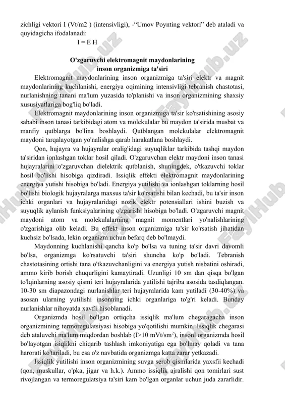 hitda tarqalayotganda ular o'zaro quyidagi bog'lanishga ega bo'ladi: bunda, ϖ— elektromagnit tebranishlarining aylanma chastotasi; γ-ekran moddasining solishtirma o'tkazuvchanligi; μ— bu moddaning magnit o'tkazuvchanligi; k — so'nish koeffitsiyenti; z — nurlanayotgan ekran yuzasidan aniqlanayotgan nuqtagacha bo'lgan masofa. elektromagnit to'lqinlari vakuumda yoki havo muhitida tarqalayotgan bo'lsa, e=377n bo'ladi. elektromagnit to'lqinlarining tarqalishi maydondagi energiyani ko'chirish bilan bog'langan. elektromagnit maydondagi energiya oqimining zichligi vektori i (vt/m2 ) (intensivligi), -“umov poynting vektori” deb ataladi va quyidagicha ifodalanadi: i = e h o'zgaruvchi elektromagnit maydonlarining inson organizmiga ta'siri elektromagnit maydonlarining inson organizmiga ta'siri elektr va magnit maydonlarining kuchlanishi, energiya oqimining intensivligi tebranish chastotasi, nurlanishning tanani ma'lum yuzasida to'planishi va inson organizmining shaxsiy xususiyatlariga bog'liq bo'ladi. elektromagnit maydonlarining inson organizmiga ta'sir ko'rsatishining asosiy sababi inson tanasi tarkibidagi atom va molekulalar bu maydon ta'sirida musbat va manfiy qutblarga bo'lina boshlaydi. qutblangan molekulalar elektromagnit maydoni tarqalayotgan yo'nalishga qarab harakatlana boshlaydi. qon, hujayra va hujayralar oralig'idagi suyuqliklar tarkibida tashqi maydon …