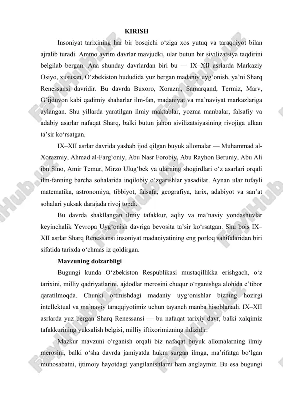 ektual va ma’naviy taraqqiyotimiz uchun tayanch manba hisoblanadi. ix–xii asrlarda yuz bergan sharq renessansi — bu nafaqat tarixiy davr, balki xalqimiz tafakkurining yuksalish belgisi, milliy iftixorimizning ildizidir. mazkur mavzuni o‘rganish orqali biz nafaqat buyuk allomalarning ilmiy merosini, balki o‘sha davrda jamiyatda hukm surgan ilmga, ma’rifatga bo‘lgan munosabatni, ijtimoiy hayotdagi yangilanishlarni ham anglaymiz. bu esa bugungi kunda yosh avlodni ilm-fan va ma’naviyatga oshno etish, ularda milliy g‘urur va tarixiy xotirani mustahkamlash uchun nihoyatda muhimdir. ushbu ishning asosiy maqsadi — ix–xii asrlarda markaziy osiyo, xususan, o‘zbekiston hududida yuz bergan madaniy uyg‘onish jarayonlarini ilmiy tahlil qilish, bu davrda yashagan buyuk allomalarning jahon sivilizatsiyasiga qo‘shgan hissasini yoritish, ularning ilmiy merosi va g‘oyaviy qarashlarining hozirgi davr uchun ahamiyatini aniqlashdan iborat. tadqiqotning obyekti — ix–xii asrlarda markaziy osiyo hududida shakllangan madaniy, ilmiy va ma’naviy hayot, shuningdek, o‘sha davrda faoliyat yuritgan buyuk allomalar, ularning asarlari va ilmiy maktablaridir. tadqiqotning predmeti — sharq renessansi davrida ilm-fan, falsafa, madaniyat …