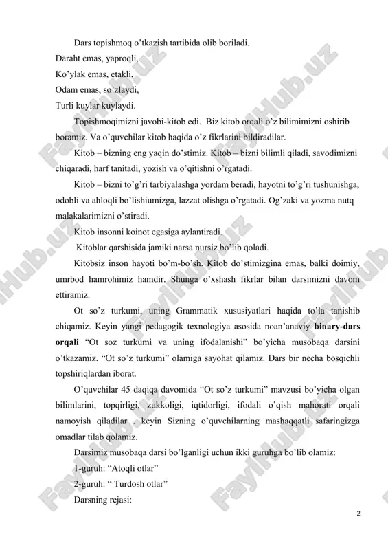 i, hayotni to’g’ri tushunishga, odobli va ahloqli bo’lishiumizga, lazzat olishga o’rgatadi. og’zaki va yozma nutq malakalarimizni o’stiradi. kitob insonni koinot egasiga aylantiradi. kitoblar qarshisida jamiki narsa nursiz bo’lib qoladi. kitobsiz inson hayoti bo’m-bo’sh. kitob do’stimizgina emas, balki doimiy, umrbod hamrohimiz hamdir. shunga o’xshash fikrlar bilan darsimizni davom ettiramiz. ot so’z turkumi, uning grammatik xususiyatlari haqida to’la tanishib chiqamiz. keyin yangi pedagogik texnologiya asosida noan’anaviy binary-dars orqali “ot soz turkumi va uning ifodalanishi” bo’yicha musobaqa darsini o’tkazamiz. “ot so’z turkumi” olamiga sayohat qilamiz. dars bir necha bosqichli topshiriqlardan iborat. o’quvchilar 45 daqiqa davomida “ot so’z turkumi” mavzusi bo’yicha olgan bilimlarini, topqirligi, zukkoligi, iqtidorligi, ifodali o’qish mahorati orqali namoyish qiladilar . keyin sizning o’quvchilarning mashaqqatli safaringizga omadlar tilab qolamiz. darsimiz musobaqa darsi bo’lganligi uchun ikki guruhga bo’lib olamiz: 1-guruh: “atoqli otlar” 2-guruh: “ turdosh otlar” darsning rejasi: 1. aqliy mashq: “raqamlar tilga kirganda”. 2. savol-javob musobaqasi 3. tarqatmalar bilan ishlash, tahlil 4. …