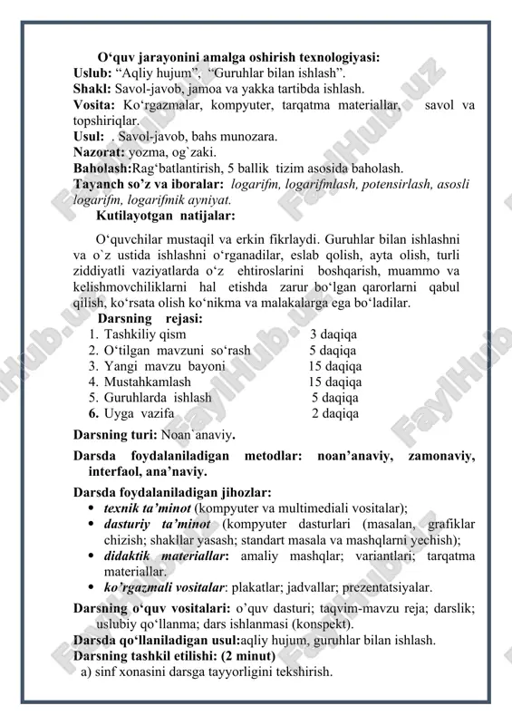 . tayanch so’z va iboralar: logarifm, logarifmlash, potensirlash, asosli logarifm, logarifmik ayniyat. kutilayotgan natijalar: o‘quvchilar mustaqil va erkin fikrlaydi. guruhlar bilan ishlashni va o`z ustida ishlashni o‘rganadilar, eslab qolish, ayta olish, turli ziddiyatli vaziyatlarda o‘z ehtiroslarini boshqarish, muammo va kelishmovchiliklarni hal etishda zarur bo‘lgan qarorlarni qabul qilish, ko‘rsata olish ko‘nikma va malakalarga ega bo‘ladilar. darsning rejasi: 1. tashkiliy qism 3 daqiqa 1. o‘tilgan mavzuni so‘rash 5 daqiqa 1. yangi mavzu bayoni 15 daqiqa 1. mustahkamlash 15 daqiqa 1. guruhlarda ishlash 5 daqiqa 1. uyga vazifa 2 daqiqa darsning turi: noan`anaviy. darsda foydalaniladigan metodlar: noan’anaviy, zamonaviy, interfaol, ana’naviy. darsda foydalaniladigan jihozlar: · texnik ta’minot (kompyuter va multimediali vositalar); · dasturiy ta’minot (kompyuter dasturlari (masalan, grafiklar chizish; shakllar yasash; standart masala va mashqlarni yechish); · didaktik materiallar: amaliy mashqlar; variantlari; tarqatma materiallar. · ko’rgazmali vositalar: plakatlar; jadvallar; prezentatsiyalar. darsning o‘quv vositalari: o’quv dasturi; taqvim-mavzu reja; darslik; uslubiy qo‘llanma; dars ishlanmasi (konspekt). darsda …