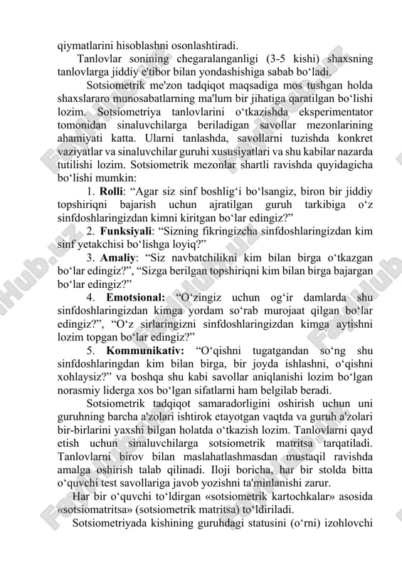 blashni osonlashtiradi. tanlovlar sonining chegaralanganligi (3-5 kishi) shaxsning tanlovlarga jiddiy e'tibor bilan yondashishiga sabab bo‘ladi. sotsiometrik me'zon tadqiqot maqsadiga mos tushgan holda shaxslararo munosabatlarning ma'lum bir jihatiga qaratilgan bo‘lishi lozim. sotsiometriya tanlovlarini o‘tkazishda eksperimentator tomonidan sinaluvchilarga beriladigan savollar mezonlarining ahamiyati katta. ularni tanlashda, savollarni tuzishda konkret vaziyatlar va sinaluvchilar guruhi xususiyatlari va shu kabilar nazarda tutilishi lozim. sotsiometrik mezonlar shartli ravishda quyidagicha bo‘lishi mumkin: 1. rolli: “agar siz sinf boshlig‘i bo‘lsangiz, biron bir jiddiy topshiriqni bajarish uchun ajratilgan guruh tarkibiga o‘z sinfdoshlaringizdan kimni kiritgan bo‘lar edingiz?” 2. funksiyali: “sizning fikringizcha sinfdoshlaringizdan kim sinf yetakchisi bo‘lishga loyiq?” 3. amaliy: “siz navbatchilikni kim bilan birga o‘tkazgan bo‘lar edingiz?”, “sizga berilgan topshiriqni kim bilan birga bajargan bo‘lar edingiz?” 4. emotsional: “o‘zingiz uchun og‘ir damlarda shu sinfdoshlaringizdan kimga yordam so‘rab murojaat qilgan bo‘lar edingiz?”, “o‘z sirlaringizni sinfdoshlaringizdan kimga aytishni lozim topgan bo‘lar edingiz?” 5. kommunikativ: “o‘qishni tugatgandan so‘ng shu sinfdoshlaringdan kim bilan birga, bir …