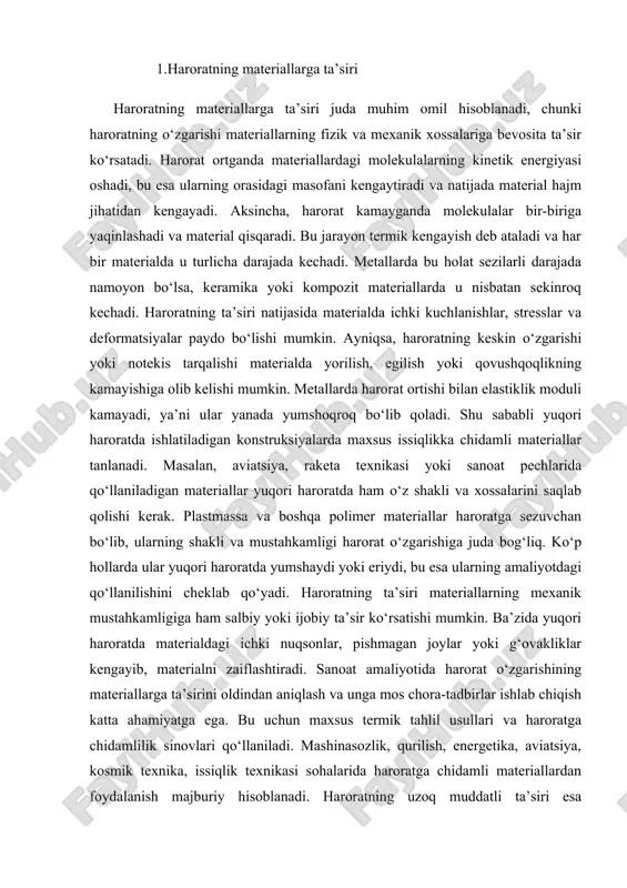 aliyotida harorat o‘zgarishining materiallarga ta’sirini oldindan aniqlash va unga mos chora-tadbirlar ishlab chiqish katta ahamiyatga ega. bu uchun maxsus termik tahlil usullari va haroratga chidamlilik sinovlari qo‘llaniladi. mashinasozlik, qurilish, energetika, aviatsiya, kosmik texnika, issiqlik texnikasi sohalarida haroratga chidamli materiallardan foydalanish majburiy hisoblanadi. haroratning uzoq muddatli ta’siri esa materiallarning charchashiga va eskirishiga olib keladi. shu sababli harorat rejimini nazorat qilish, issiqlik izolyatsiyasi va sovitish tizimlarini qo‘llash muhim hisoblanadi. termik kengayishning oldini olish yoki uni kompensatsiya qilish uchun muhandislikda kompensatorlar, bo‘shliq elementlar va kengayish choklari ishlatiladi. issiqlikka chidamli materiallar ichida keramikalar, titan qotishmalari, yuqori haroratda stabillikni saqlaydigan polimerlar ajralib turadi. harorat o‘zgarishiga chidamli bo‘lmagan materiallar esa qisqa muddatli ishlovlar yoki faqat muayyan harorat sharoitida ishlatish uchun mo‘ljallanadi. haroratning ta’siri nafaqat mexanik xossalarga, balki elektr, optik, magnit va boshqa fizik xossalarga ham bevosita ta’sir ko‘rsatadi. termik ta’sir natijasida elektr o‘tkazuvchanlik o‘zgarishi, yorug‘lik singdirish darajasi yoki magnit sezgirlik o‘zgarishi mumkin. shu boisdan elektronika, optoelektronika …