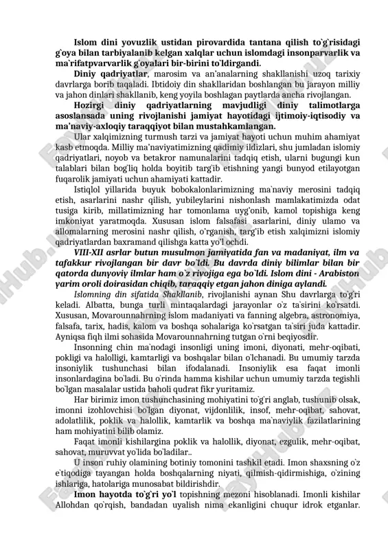 n. jumladan, abu hurayra r.a rivoyat qiladi, rasululloh sallallohu alayhi vasallam: “bir-biringizga hasad va adovat qilmang, dunyo ishlarida sendan men o‘taman, deb janjallashmang, bir-biringizga teskari bo‘lmang. ey allohning bandalari, hammangiz aka-uka bo‘linglar” dedilar. bundan ko‘rinib turibdiki, jamiki insonlar bir-birini hurmat qilishi, qo‘llab-quvvatlashi va o‘zaro nizolarga bormasliklari lozim. islom dini g`oyalari va qadriyatlari, unga e’tiqod qiluvchi xalqlar milliy ongning rivojlanishida bir turtki bo`lib asta-sekin ma`naviy ruhiy jihatdan jipslasha borib, yagona maslakdoshlar jamiyati vujudga kela boshladi. zero, bu qadriyatlar va ruhiy bilimlar mohiyatini ezgulik va poklikka da`vat etuvchi g`oyalar tashkil etgan. islom dini yovuzlik ustidan pirovardida tantana qilish to`g`risidagi g`oya bilan tarbiyalanib kelgan xalqlar uchun islomdagi insonparvarlik va ma`rifatpvarvarlik g`oyalari bir-birini to`ldirgandi. diniy qadriyatlar, marosim va an’analarning shakllanishi uzoq tarixiy davrlarga borib taqaladi. ibtidoiy din shakllaridan boshlangan bu jarayon milliy va jahon dinlari shakllanib, keng yoyila boshlagan paytlarda ancha rivojlangan. hozirgi diniy qadriyatlarning mavjudligi diniy talimotlarga asoslansada uning rivojlanishi jamiyat hayotidagi ijtimoiy-iqtisodiy …