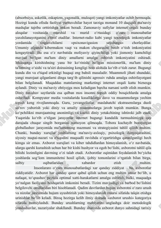 rqatishda elektron diniy ma'lumot tarqatuvchi «bloggerlar» yoki «bloglar» kompyuterlashtirilgan muloqotning muhim jihati hisoblanadi. jadal suratlarda «podkastlar», veb-saytdan mr3 pleer, «i-pod»larga yuklanayotgan audiodasturlar, xususan, ma'ruzalar ommalashmoqda. avvallari tanqis, keng tarqalmagan muqaddas matnlar va undan keyingi o‘rinlarda turuvchi ma'lumotlar endilikda omma e'tiboridagina emas, balki istalgan kishi uchun veb saytlardan yuklab, ta'lim olish imkoniyati mavjud. internetning «liminal makon»i ma'naviy yoki diniy tajribaga (absorbsiya, asketlik, eskapizm, yagonalik, muloqot) yangi imkoniyatlar ochib bermoqda. hozirgi kunda ofisda faoliyat yurituvchilar hayot tarziga monand 10 daqiqali ma'naviy mashqlar tajriba orttirishga imkon beradi. zamonaviy sufiylar internet orqali bunday aloqalar vositasida murshid va murid o‘rtasidagi o‘zaro munosabatlar yaxshilanayotganini e'tirof etadilar. internet-radio kabi yangi texnologik imkoniyatlar yordamida tinglovchilarni «psixonavigasion sayohatga» chorlaydilar. umumiy olganda kibermakon vaqt va makon chegarasini bosib o‘tish imkoniyatini kengaytiradi. bu esa o‘z navbatida moliyaviy qiyinchiligi yoki jismoniy kamchiligi mavjud bo‘lgan ma'lum diniy amallarni amalga oshirish imkoniyatini oshiradi. muloqotga kirishishning yana bir ko‘rinishi bo‘lgan missionerlik, ma'lum diniy ta'limning o‘sishi …