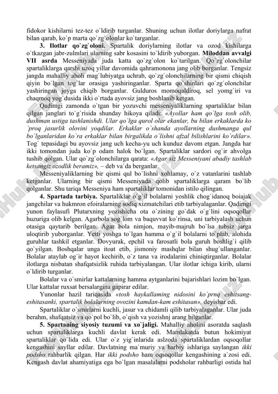so`ng lakonikani bosib oladilar. istilochilar lakonikani bosib olganlaridan so`ng, doriylar lakonikadan oqib o`tuvchi yevfrot daryosining o`ng sohilida bir shahar barpo qilib, uni sparta, o`zlarini esa spartaliklar deb ataydilar. istilochilar lakonikadan so`ng messeniyani ham bosib oladilar. spartalik doriylar itoat ettirilgan aholining bir qismini ilotlarga – qulga aylantiradilar. ilot so`zining asl ma`nosi «asir olinganlar» demakdir. istilochi quldorlar – hukmdorlar tabaqasini tashkil etganlar. doriylar lakonika va messeniyadagi unumdor yerlarni o`zaro bo`lishib olib, unda ilot-qullarni ishlatganlar. o`sha zaraonda yashagan bir kishining so`zlariga qaraganda «... ilotlar o`zlari og`ir ahvolda yashashlariga qaramay; yerdan olinadigan noz-ne`matlarning yarmini spartalik xo`jayinlarga eltib berishar edi». spartalik zo`ravonlar ilotlarga ko`p jabr-zulm o`tkazganlar. ular ilotlarni qo`rquvda saqlash uchun ilotlar orasidagi jasur va fidokor kishilarni tez-tez o`ldirib turganlar. shuning uchun ilotlar doriylarga nafrat bilan qarab, ko`p marta qo`zg`olonlar ko`targanlar. 3. ilotlar qo`zg`oloni. spartalik doriylarning ilotlar va ozod kishilarga o`tkazgan jabr-zulmlari ularning sabr kosasini to`ldirib yuborgan. miloddan avvalgi vii asrda messeniyada juda katta qo`zg`olon …