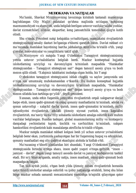 ash islohotlarning bosh maqsadi etib belgilangandi. taraqqiyot strategiyasi esa bu ishlarning mantiqiy hamda uzluksiz davomi bo’ladi, shubhasiz. adabiyotlar tahlili va metodlar sh.mirziyoyev asarlari, ma’ruzalari mavzuga doir adabiyotlar hamda internet manbalaridan foydalanildi. maqolani yozish davomida nazariy-deduktiv xulosa chiqarish, analiz va sintez, mantiqiylik tamoyillari qo’llanildi. http://www.newjournal.org/ journal of new century innovations http://www.newjournal.org/ volume–46_issue-2_february_2024 164 muhokama va natijalar ma’lumki, shavkat mirziyoyevning lavozimga kirishish tantanali marosimiga bag'ishlangan oliy majlis palatalari qo'shma majlisida so'zlagan nutqining mazmunmohiyati va ahamiyati, unda belgilab berilgan ustuvor vazifalar talaba yoshlar, davlat xizmatchilari, olimlar, ekspertlar, keng jamoatchilik tomonidan qizg'in kutib olindi. shu o'rinda, prezident nutqi kelajakka yo'naltirilgani, mamlakatni rivojlantirish strategiyasining amaliy dasturi bo'lganiga e'tiborni qaratish lozim. davlat rahbari o'z ma’ruzasida mamlakat hayotining barcha jabhalariga atroflicha to'xtalib o'tib, yangi g'oyalar, innovatsiyalar va yangiliklarni taklif qildi. sh.mirziyoyev o'z nutqida yangi o'zbekiston taraqqiyot strategiyasinining yettita ustuvor yo'nalishlarini belgilab berdi. mazkur kontseptual hujjatda islohotlarning uzviyligi va davomiyligini ta'minlash maqsadida “harakatlar strategiyasidan – taraqqiyot strategiyasi sari” …